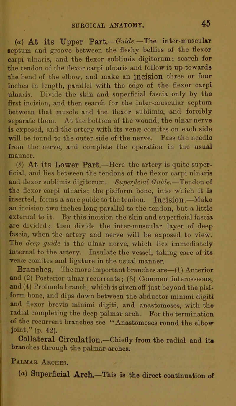 (a) At its Upper Part.—Guide.—The inter-muscular septum and groove between the fleshy bellies of the flexor carpi ulnaris, and the flexor sublimis digitorum; search for the tendon of the flexor carpi ulnaris and follow it up towards the bend of the elbow, and make an incision three or four inches in length, parallel with the edge of the flexor carpi ulnaris. Divide the skin and superficial fascia only by the first incision, and then search for the inter-muscular septum between that muscle and the flexor sublimis, and forcibly separate them. At the bottom of the wound, the ulnar nerve is exposed, and the artery with its venae comites on each side will be found to the outer side of the nerve. Pass the needle from the nerve, and complete the operation in the usual manner. (b) At its Lower Part.—Here the artery is quite super- ficial, and lies between the tendons of the flexor carpi ulnaris and flexor sublimis digitorum. Superficial Guide.—Tendon of the flexor carpi ulnaris; the pisiform bone, into which it is inserted, forms a sure guide to the tendon. Incision.—Make an incision two inches long parallel to the tendon, but a little external to it. By this incision the skin and superficial fascia are divided; then divide the inter-muscular layer of deep fascia, when the artery and nerve will be exposed to view. The deep guide is the ulnar nerve, which lies immediately internal to the artery. Insulate the vessel, taking care of its vense comites and ligature in the usual manner. Branches.—The more important branches are—(1) Anterior and (2) Posterior ulnar recurrents; (3) Common interosseous, and (4) Profunda branch, which is given off just beyond the pisi- form bone, and dips down between the abductor minimi digiti and flexor brevis minimi digiti, and anastomoses, with the radial completing the deep palmar arch. For the termination of the recurrent branches see “Anastomoses round the elbow joint,” (p. 42). Collateral Circulation.—Chiefly from the radial and it» branches through the palmar arches. Palmar Arches. (a) Superficial Arch.—This is the direct continuation of