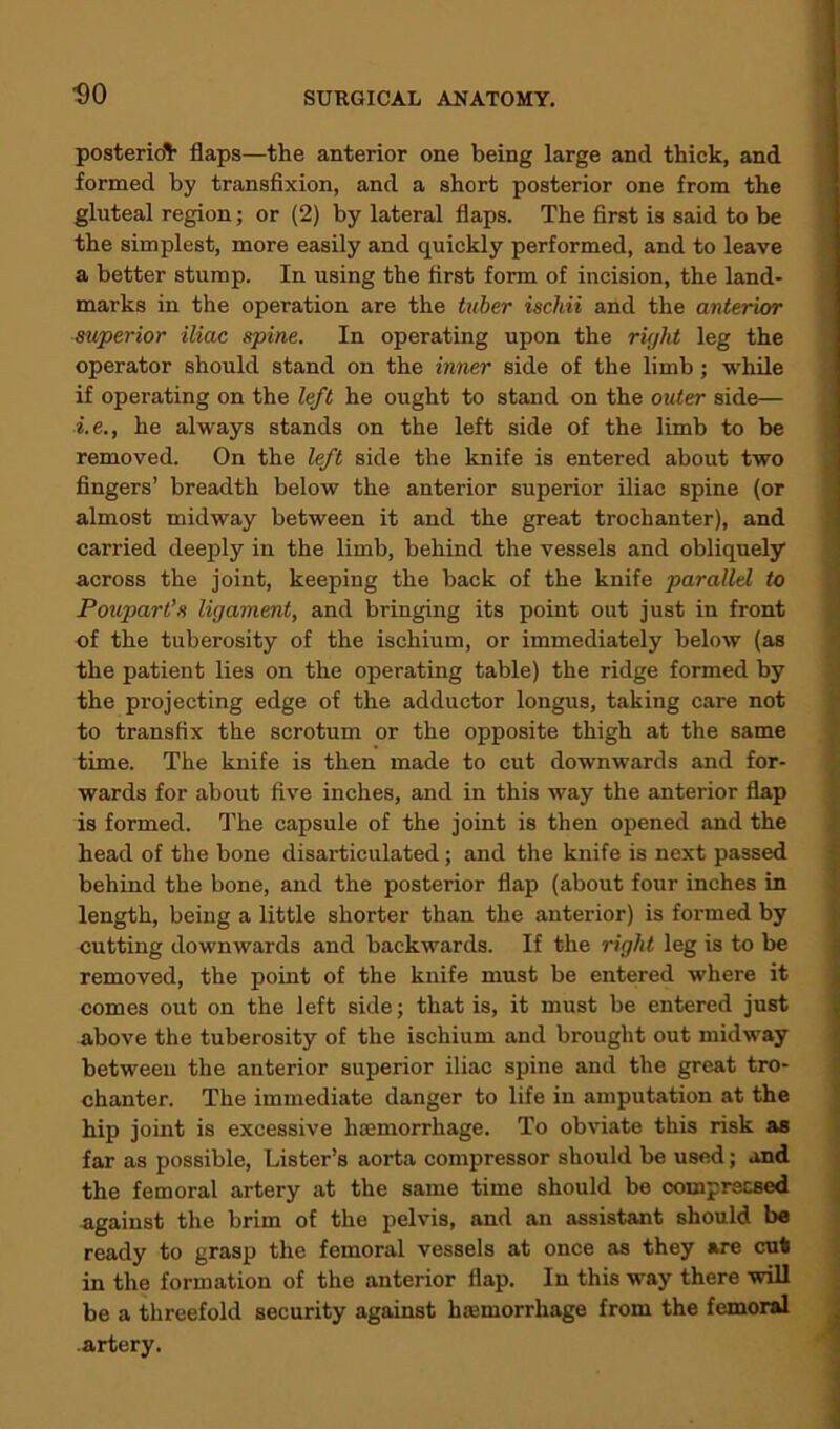 posterior flaps—the anterior one being large and thick, and formed by transfixion, and a short posterior one from the gluteal region; or (2) by lateral flaps. The first is said to be the simplest, more easily and quickly performed, and to leave a better stump. In using the first form of incision, the land- marks in the operation are the tuber ischii and the anterior superior iliac spine. In operating upon the right leg the operator should stand on the inner side of the limb; while if operating on the left he ought to stand on the outer side— i.e., he always stands on the left side of the limb to be removed. On the left side the knife is entered about two fingers’ breadth below the anterior superior iliac spine (or almost midway between it and the great trochanter), and carried deeply in the limb, behind the vessels and obliquely across the joint, keeping the back of the knife parallel to Poupart’s ligament, and bringing its point out just in front of the tuberosity of the ischium, or immediately below (as the patient lies on the operating table) the ridge formed by the projecting edge of the adductor longus, taking care not to transfix the scrotum or the opposite thigh at the same time. The knife is then made to cut downwards and for- wards for about five inches, and in this way the anterior flap is formed. The capsule of the joint is then opened and the head of the bone disarticulated; and the knife is next passed behind the bone, and the posterior flap (about four inches in length, being a little shorter than the anterior) is formed by cutting downwards and backwards. If the right leg is to be removed, the point of the knife must be entered where it comes out on the left side; that is, it must be entered just above the tuberosity of the ischium and brought out midway between the anterior superior iliac spine and the great tro- chanter. The immediate danger to life in amputation at the hip joint is excessive haemorrhage. To obviate this risk as far as possible, Lister’s aorta compressor should be used; and the femoral artery at the same time should be coinprecsed against the brim of the pelvis, and an assistant should be ready to grasp the femoral vessels at once as they are cut in the formation of the anterior flap. In this way there will be a threefold security against haemorrhage from the femoral artery.