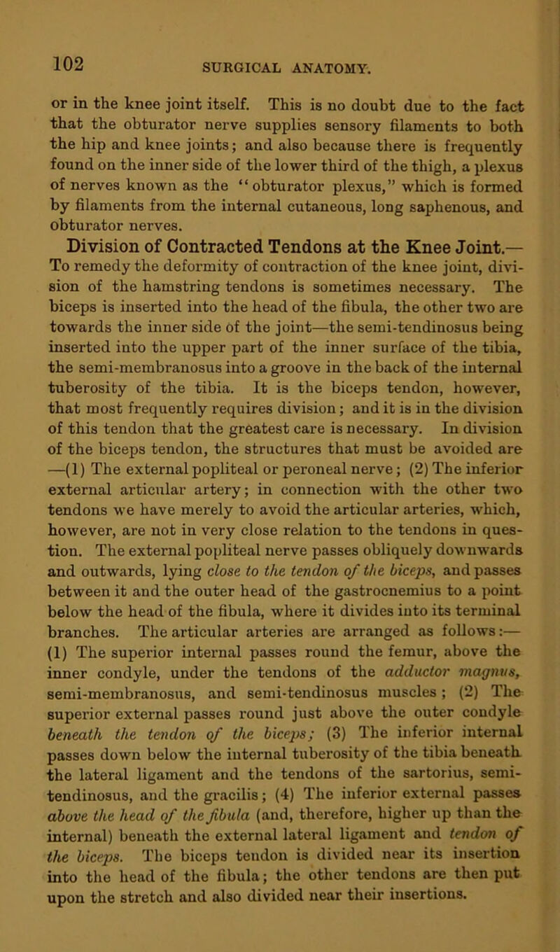 or in the knee joint itself. This is no doubt due to the fact that the obturator nerve supplies sensory filaments to both the hip and knee joints; and also because there is frequently found on the inner side of the lower third of the thigh, a plexus of nerves known as the “ obturator plexus,” which is formed by filaments from the internal cutaneous, long saphenous, and obturator nerves. Division of Contracted Tendons at the Knee Joint.— To remedy the deformity of contraction of the knee joint, divi- sion of the hamstring tendons is sometimes necessary. The biceps is inserted into the head of the fibula, the other two are towards the inner side of the joint—the semi-tendinosus being inserted into the upper part of the inner surface of the tibia, the semi-membranosus into a groove in the back of the internal tuberosity of the tibia. It is the biceps tendon, however, that most frequently requires division; and it is in the division of this tendon that the greatest care is necessary. In division of the biceps tendon, the structures that must be avoided are —(1) The external popliteal or peroneal nerve; (2) The inferior external articular artery; in connection with the other two tendons we have merely to avoid the articular arteries, which, however, are not in very close relation to the tendons in ques- tion. The external popliteal nerve passes obliquely downwards and outwards, lying close to the tendon of the biceps, and passes between it and the outer head of the gastrocnemius to a point below the head of the fibula, where it divides into its terminal branches. The articular arteries are arranged as follows:— (1) The superior internal passes round the femur, above the inner condyle, under the tendons of the adductor magntis, semi-membranosus, and semi-tendinosus muscles; (2) The superior external passes round just above the outer condyle beneath the tendon of the biceps; (3) The inferior internal passes down below the internal tuberosity of the tibia beneath the lateral ligament and the tendons of the sartorius, semi- tendinosus, and the gracilis; (4) The inferior external passes above the head of the fibula (and, therefore, higher up than the internal) beneath the external lateral ligament and tendon of the biceps. The biceps tendon is divided near its insertion into the head of the fibula; the other tendons are then put upon the stretch and also divided near their insertions.