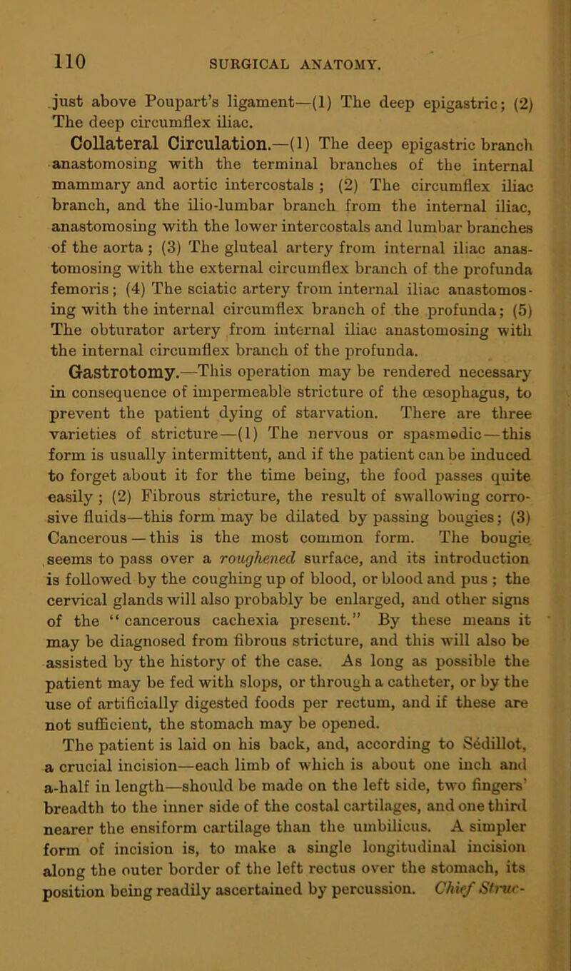 just above Poupart’s ligament—(1) The deep epigastric; (2) The deep circumflex iliac. Collateral Circulation.—(1) The deep epigastric branch anastomosing with the terminal branches of the internal mammary and aortic intercostals ; (2) The circumflex iliac branch, and the ilio-lumbar branch from the internal iliac, anastomosing with the lower intercostals and lumbar branches of the aorta ; (3) The gluteal artery from internal iliac anas- tomosing with the external circumflex branch of the profunda femoris; (4) The sciatic artery from internal iliac anastomos- ing with the internal circumflex branch of the profunda; (5) The obturator artery from internal iliac anastomosing with the internal circumflex branch of the profunda. Gastrotomy.—This operation may be rendered necessary in consequence of impermeable stricture of the oesophagus, to prevent the patient dying of starvation. There are three varieties of stricture—(1) The nervous or spasmodic—this form is usually intermittent, and if the patient can be induced to forget about it for the time being, the food passes quite easily; (2) Fibrous stricture, the result of swallowing corro- sive fluids—this form may be dilated by passing bougies; (3) Cancerous—this is the most common form. The bougie seems to pass over a roughened surface, and its introduction is followed by the coughing up of blood, or blood and pus ; the cervical glands will also probably be enlarged, and other signs of the “ cancerous cachexia present.” By these means it may be diagnosed from fibrous stricture, and this will also be assisted by the history of the case. As long as possible the patient may be fed with slops, or through a catheter, or by the use of artificially digested foods per rectum, and if these are not sufficient, the stomach may be opened. The patient is laid on his back, and, according to Sedillot, a crucial incision—each limb of which is about one inch and a-half in length—should be made on the left side, two fingers’ breadth to the inner side of the costal cartilages, and one third nearer the ensiform cartilage than the umbilicus. A simpler form of incision is, to make a single longitudinal incision along the outer border of the left rectus over the stomach, its position being readily ascertained by percussion. Chief St rue-