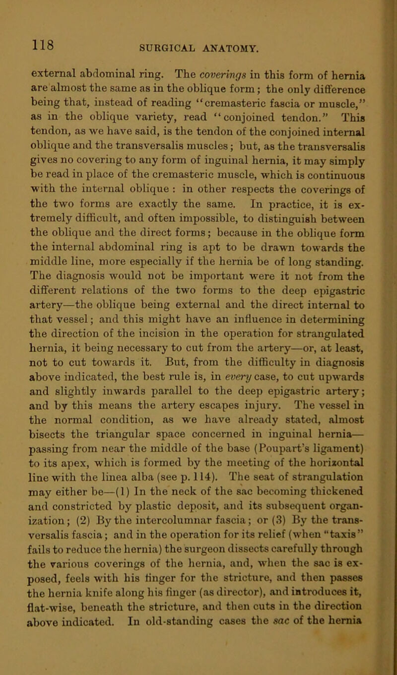 external abdominal ring. The coverings in this form of hernia are almost the same as in the oblique form; the only difference being that, instead of reading “cremasteric fascia or muscle,” as in the oblique variety, read “conjoined tendon.” This tendon, as we have said, is the tendon of the conjoined internal oblique and the transversalis muscles; but, as the transversalis gives no covering to any form of inguinal hernia, it may simply be read in place of the cremasteric muscle, which is continuous with the internal oblique : in other respects the coverings of the two forms are exactly the same. In practice, it is ex- tremely difficult, and often impossible, to distinguish between the oblique and the direct forms; because in the oblique form the internal abdominal ring is apt to be drawn towards the middle line, more especially if the hernia be of long standing. The diagnosis would not be important were it not from the different relations of the two forms to the deep epigastric artery—the oblique being external and the direct internal to that vessel; and this might have an influence in determining the direction of the incision in the operation for strangulated hernia, it being necessary to cut from the artery—or, at least, not to cut towards it. But, from the difficulty in diagnosis above indicated, the best rule is, in every case, to cut upwards and slightly inwards parallel to the deep epigastric artery; and by this means the artery escapes injury. The vessel in the normal condition, as we have already stated, almost bisects the triangular space concerned in inguinal hernia— passing from near the middle of the base (Poupart’s ligament) to its apex, which is formed by the meeting of the horizontal line with the linea alba (see p. 114). The seat of strangulation may either be—(1) In the neck of the sac becoming thickened and constricted by plastic deposit, and its subsequent organ- ization; (2) By the intercolumnar fascia; or (3) By the trans- versalis fascia; and in the operation for its relief (when “taxis” fails to reduce the hernia) the surgeon dissects carefully through the various coverings of the hernia, and, when the sac is ex- posed, feels with his finger for the stricture, and then passes the hernia knife along his finger (as director), and introduces it, flat-wise, beneath the stricture, and then cuts in the direction above indicated. In old-standing cases the sac of the hernia