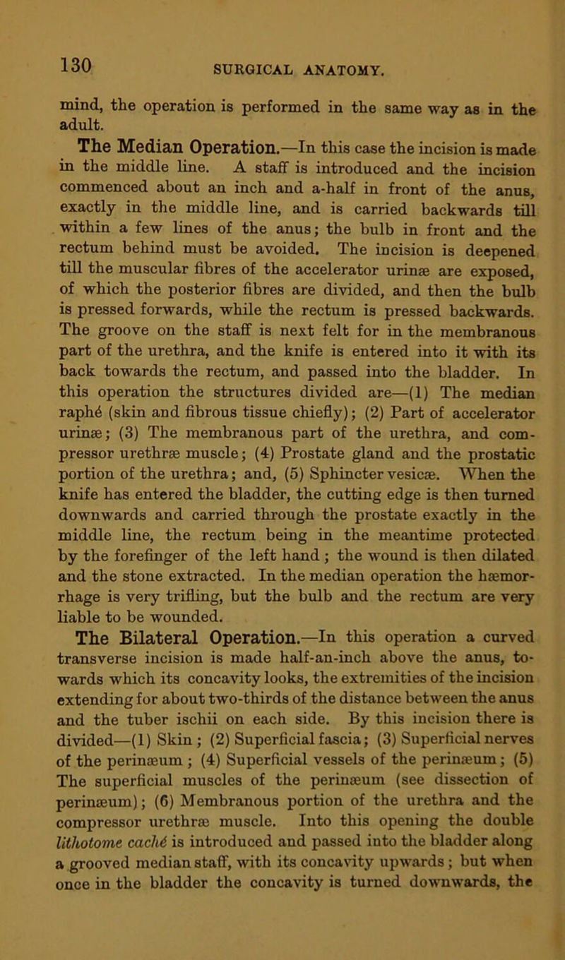 mind, the operation is performed in the same way as in the adult. The Median Operation.—In this ease the incision is made in the middle line. A staff is introduced and the incision commenced about an inch and a-half in front of the anus, exactly in the middle line, and is carried backwards till within a few lines of the anus; the bulb in front and the rectum behind must be avoided. The incision is deepened till the muscular fibres of the accelerator urinae are exposed, of which the posterior fibres are divided, and then the bulb is pressed forwards, while the rectum is pressed backwards. The groove on the staff is next felt for in the membranous part of the urethra, and the knife is entered into it with its back towards the rectum, and passed into the bladder. In this operation the structures divided are—(1) The median raphd (skin and fibrous tissue chiefly); (2) Part of accelerator urinae; (3) The membranous part of the urethra, and com- pressor urethrae muscle; (4) Prostate gland and the prostatic portion of the urethra; and, (5) Sphincter vesicse. When the knife has entered the bladder, the cutting edge is then turned downwards and carried through the prostate exactly in the middle line, the rectum being in the meantime protected by the forefinger of the left hand ; the wound is then dilated and the stone extracted. In the median operation the haemor- rhage is very trifling, but the bulb and the rectum are very liable to be wounded. The Bilateral Operation.—In this operation a curved transverse incision is made half-an-inch above the anus, to- wards which its concavity looks, the extremities of the incision extending for about two-thirds of the distance between the anus and the tuber ischii on each side. By this incision there is divided—(l)Skin; (2) Superficial fascia; (3) Superficial nerves of the perinaeum ; (4) Superficial vessels of the perinaeum; (5) The superficial muscles of the perinaeum (see dissection of perinaeum); (6) Membranous portion of the urethra and the compressor urethrae muscle. Into this opening the double lithotome cachi, is introduced and passed into the bladder along a grooved median staff, with its concavity upwards; but when once in the bladder the concavity is turned downwards, the