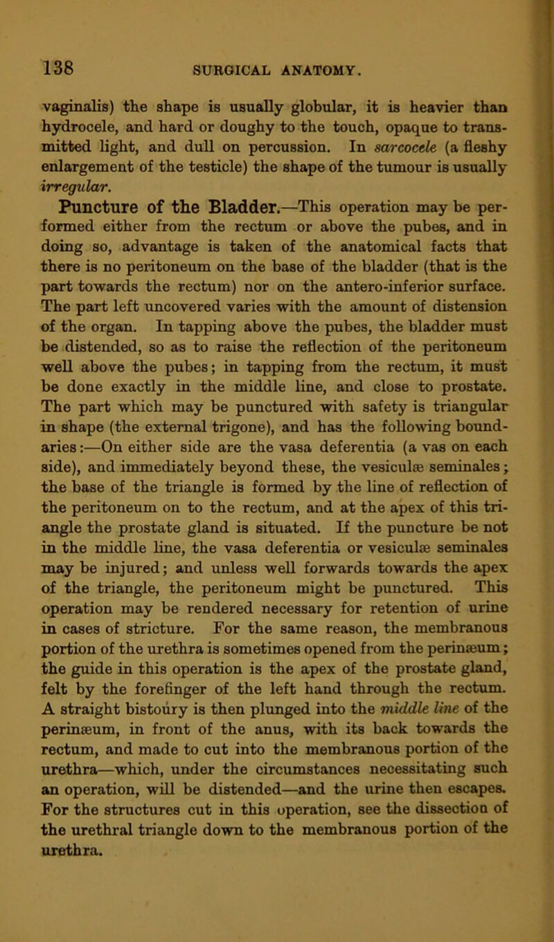 vaginalis) the shape is usually globular, it is heavier than hydrocele, and hard or doughy to the touch, opaque to trans- mitted light, and dull on percussion. In sarcocele (a fleshy enlargement of the testicle) the shape of the tumour is usually irregular. Puncture of the Bladder.—This operation may be per- formed either from the rectum or above the pubes, and in doing so, advantage is taken of the anatomical facts that there is no peritoneum on the base of the bladder (that is the part towards the rectum) nor on the antero-inferior surface. The part left uncovered varies with the amount of distension of the organ. In tapping above the pubes, the bladder must be distended, so as to raise the reflection of the peritoneum well above the pubes; in tapping from the rectum, it must be done exactly in the middle line, and close to prostate. The part which may be punctured with safety is triangular in shape (the external trigone), and has the following bound- aries :—On either side are the vasa deferentia (a vas on each side), and immediately beyond these, the vesiculre seminales; the base of the triangle is formed by the line of reflection of the peritoneum on to the rectum, and at the apex of this tri- angle the prostate gland is situated. If the puncture be not in the middle line, the vasa deferentia or vesiculse seminales may be injured; and unless well forwards towards the apex of the triangle, the peritoneum might be punctured. This operation may be rendered necessary for retention of urine in cases of stricture. For the same reason, the membranous portion of the urethra is sometimes opened from the perinaium; the guide in this operation is the apex of the prostate gland, felt by the forefinger of the left hand through the rectum. A straight bistoury is then plunged into the middle line of the perinseum, in front of the anus, with its back towards the rectum, and made to cut into the membranous portion of the urethra—which, under the circumstances necessitating such an operation, will be distended—and the urine then escapes. For the structures cut in this operation, see the dissection of the urethral triangle down to the membranous portion of the urethra.