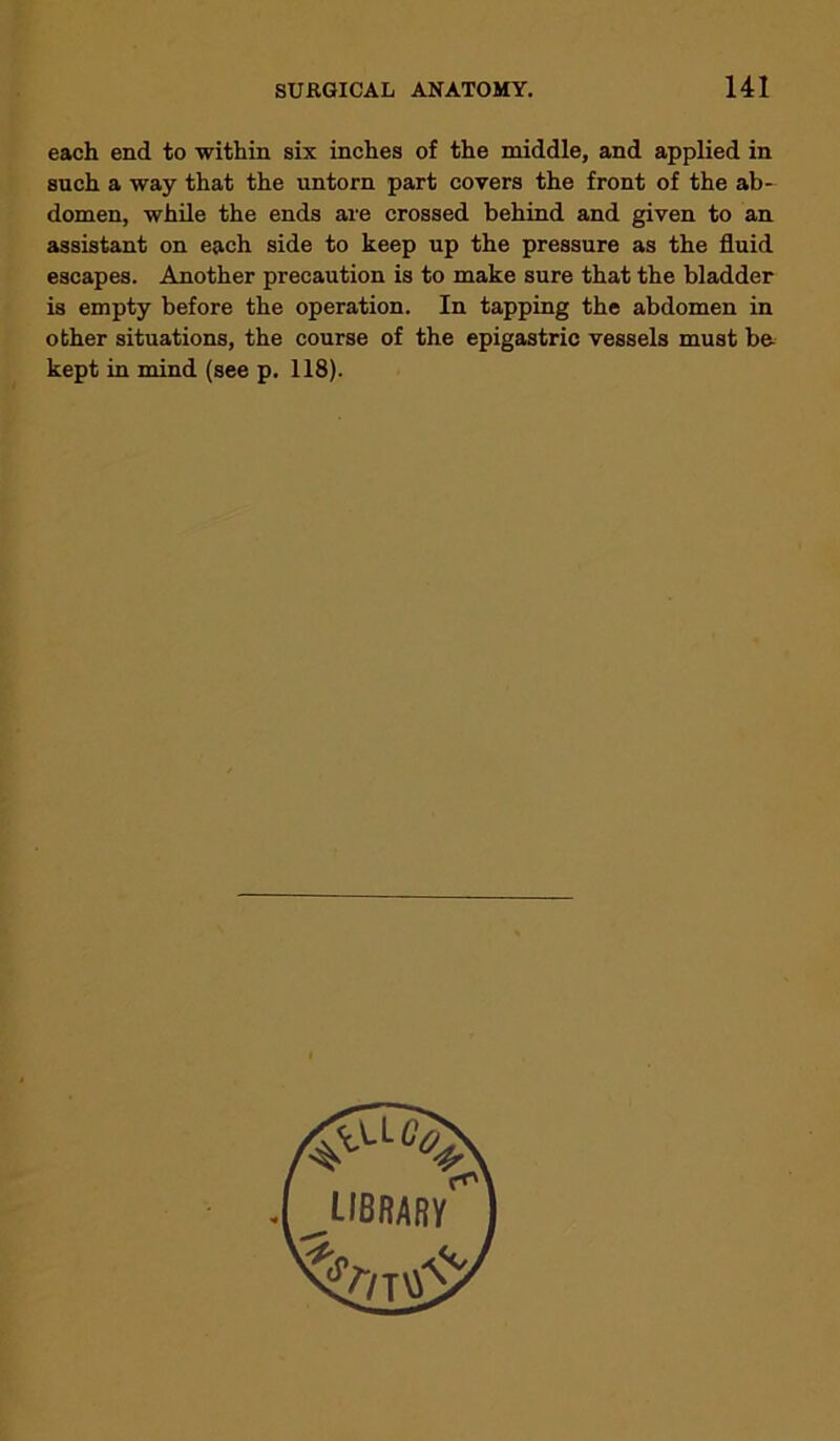 each end to within six inches of the middle, and applied in such a way that the untorn part covers the front of the ab- domen, while the ends are crossed behind and given to an assistant on each side to keep up the pressure as the fluid escapes. Another precaution is to make sure that the bladder is empty before the operation. In tapping the abdomen in other situations, the course of the epigastric vessels must be. kept in mind (see p. 118).
