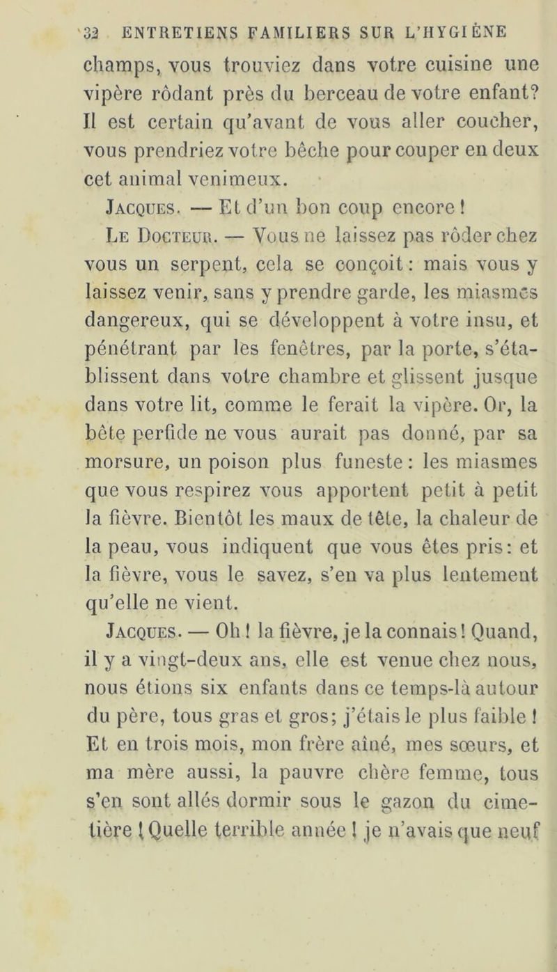 champs, vous trouviez dans votre cuisine une vipère rôdant près du berceau de votre enfant? II est certain qu'avant de vous aller coucher, vous prendriez votre bêche pour couper en deux cet animal venimeux. Jacques. — Et d’un bon coup encore ! Le Docteur. — Vous ne laissez pas rôder chez vous un serpent, cela se conçoit : mais vous y laissez venir, sans y prendre garde, les miasmes dangereux, qui se développent à votre insu, et pénétrant par les fenêtres, par la porte, s’éta- blissent dans votre chambre et glissent jusque dans votre lit, comme le ferait la vipère. Or, la bête perfide ne vous aurait pas donné, par sa morsure, un poison plus funeste : les miasmes que vous respirez vous apportent petit à petit la fièvre. Bientôt les maux de tête, la chaleur de la peau, vous indiquent que vous êtes pris: et la fièvre, vous le savez, s’en va plus lentement qu’elle ne vient. Jacques. — Oh 1 la fièvre, je la connais ! Quand, il y a vingt-deux ans, elle est venue chez nous, nous étions six enfants dans ce temps-là autour du père, tous gras et gros; j’étais le plus faible ! Et en trois mois, mon frère aîné, mes sœurs, et ma mère aussi, la pauvre chère femme, tous s’en sont allés dormir sous le gazon du cime- tière (Quelle terrible année I je n’avais que neuf