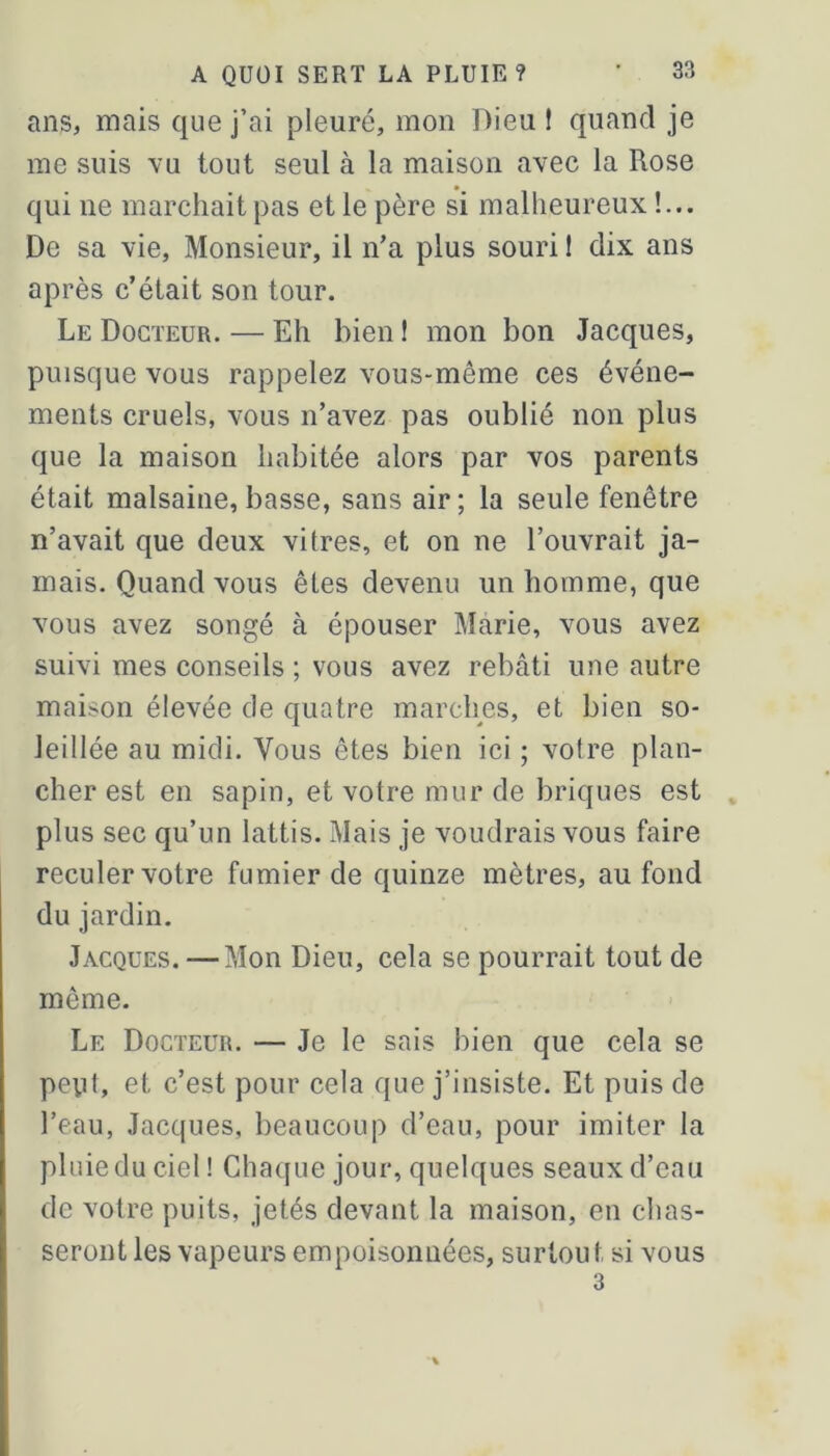 ans, mais que j’ai pleuré, mon Dieu ! quand je me suis vu tout seul à la maison avec la Rose qui ne marchait pas et le père si malheureux !... De sa vie. Monsieur, il n’a plus souri ! dix ans après c’était son tour. Le Docteur. — Eh bien ! mon bon Jacques, puisque vous rappelez vous-même ces événe- ments cruels, vous n’avez pas oublié non plus que la maison habitée alors par vos parents était malsaine, basse, sans air; la seule fenêtre n’avait que deux vitres, et on ne l’ouvrait ja- mais. Quand vous êtes devenu un homme, que vous avez songé à épouser Marie, vous avez suivi mes conseils ; vous avez rebâti une autre maison élevée de quatre marches, et bien so- leillée au midi. Vous êtes bien ici ; votre plan- cher est en sapin, et votre mur de briques est plus sec qu’un lattis. Mais je voudrais vous faire reculer votre fumier de quinze mètres, au fond du jardin. Jacques. — Mon Dieu, cela se pourrait tout de même. Le Docteur. — Je le sais bien que cela se peyt, et c’est pour cela que j’insiste. Et puis de l’eau, Jacques, beaucoup d’eau, pour imiter la pluie du ciel! Chaque jour, quelques seaux d’eau de votre puits, jetés devant la maison, en chas- seront les vapeurs empoisonnées, surtout si vous 3