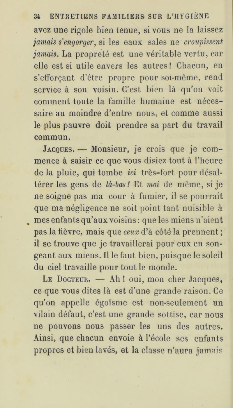 avez une rigole bien tenue, si vous ne la laissez jamais s’engorger, si les eaux sales ne croupissent jamais. La propreté est une véritable vertu, car elle est si utile envers les autres! Chacun, en s’efforçant d’être propre pour soi-même, rend service à son voisin. C'est bien là qu’on voit comment toute la famille humaine est néces- saire au moindre d’entre nous, et comme aussi le plus pauvre doit prendre sa part du travail commun. Jacques. — Monsieur, je crois que je com- mence à saisir ce que vous disiez tout à l’heure de la pluie, qui tombe ici très-fort pour désal- térer les gens de là-bas! Et moi de même, si je ne soigne pas ma cour à fumier, il se pourrait que ma négligence ne soit point tant nuisible à mesenfantsqu’auxvoisins: que les miens n’aient pas la fièvre, mais que ceux d’à côté la prennent ; il se trouve que je travaillerai pour eux en son- geant aux miens. Il le faut bien, puisque le soleil du ciel travaille pour tout le monde. Le Docteur. — Ah ! oui, mon cher Jacques, ce que vous dites là est d’une grande raison. Ce qu’on appelle égoïsme est non-seulement un vilain défaut, c’est une grande sottise, car nous ne pouvons nous passer les uns des autres. Ainsi, que chacun envoie à l’école ses enfants propres et bien lavés, et la classe n’aura jamais