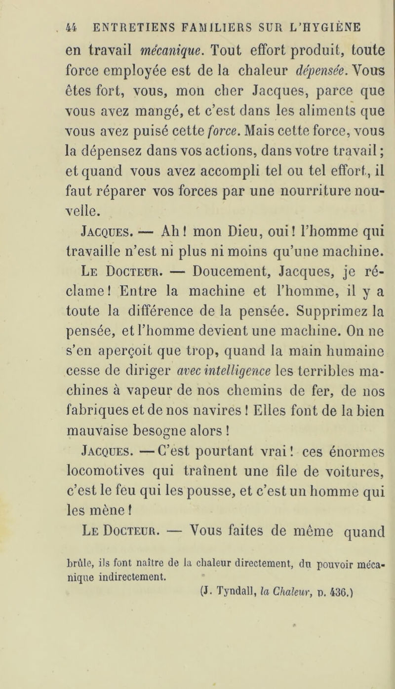 en travail mécanique. Tout effort produit, toute force employée est de la chaleur dépensée. Vou-s êtes fort, vous, mon cher Jacques, parce que vous avez mangé, et c’est dans les aliments que vous avez puisé cette force. Mais cette force, vous la dépensez dans vos actions, dans votre travail ; et quand vous avez accompli tel ou tel effort, il faut réparer vos forces par une nourriture nou- velle. Jacques. — Ah! mon Dieu, oui! l’homme qui travaille n’est ni plus ni moins qu’une machine. Le Docteur. — Doucement, Jacques, je ré- clame ! Entre la machine et l’homme, il y a toute la différence de la pensée. Supprimez la pensée, et l’homme devient une machine. On ne s’en aperçoit que trop, quand la main humaine cesse de diriger avec intelligence les terribles ma- chines à vapeur de nos chemins de fer, de nos fabriques et de nos navires ! Elles font de la bien mauvaise besogne alors ! Jacques. —C’est pourtant vrai! ces énormes locomotives qui traînent une file de voitures, c’est le feu qui les pousse, et c’est un homme qui les mène ! Le Docteur. — Vous faites de même quand brûle, ils font naître de la chaleur directement, du pouvoir méca- nique indirectement.