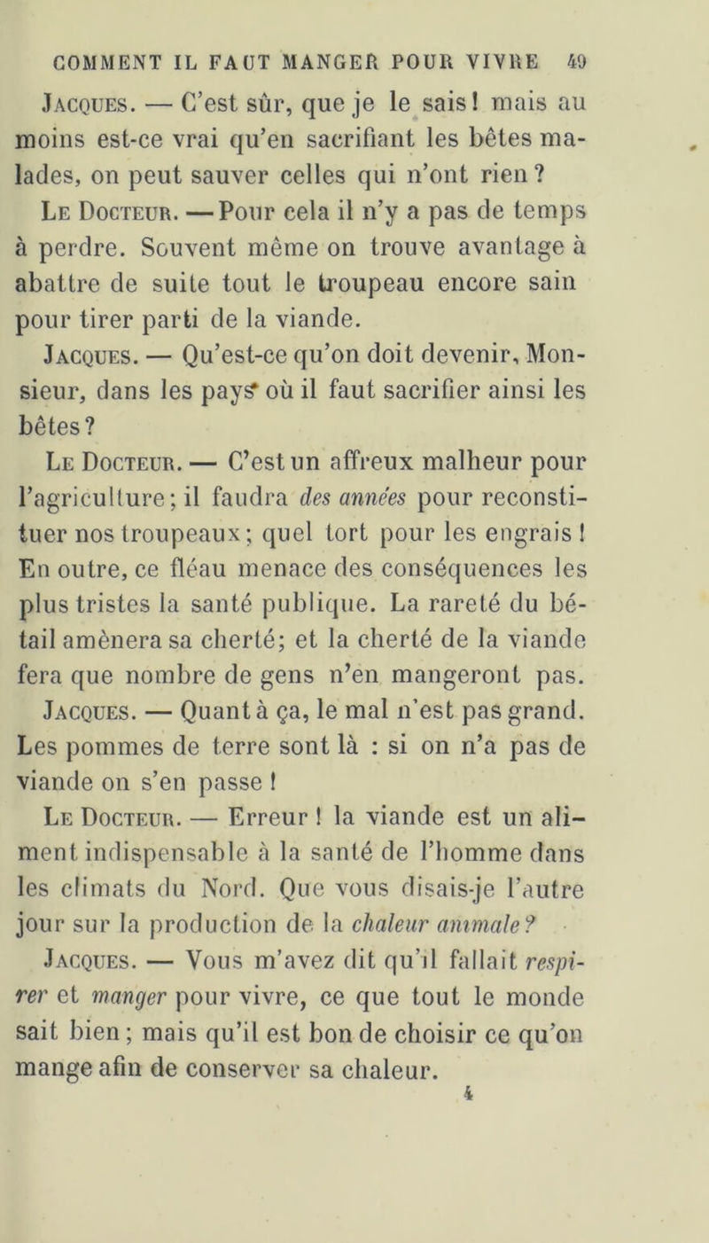 Jacques. — C’est sûr, que je le sais! mais au moins est-ce vrai qu’en sacrifiant les bêtes ma- lades, on peut sauver celles qui n’ont rien ? Le Docteur. —Pour cela il n’y a pas de temps à perdre. Souvent même on trouve avantage à abattre de suite tout le troupeau encore sain pour tirer parti de la viande. Jacques. — Qu’est-ce qu’on doit devenir. Mon- sieur, dans les pay^ où il faut sacrifier ainsi les bêtes? Le Docteur. — C’est un affreux malheur pour l’agriculture; il faudra des années pour reconsti- tuer nos troupeaux ; quel tort pour les engrais ! En outre, ce fléau menace des conséquences les plus tristes la santé publique. La rareté du bé- tail amènera sa cherté; et la cherté de la viande fera que nombre de gens n’en mangeront pas. Jacques. — Quant à ça, le mal n’est pas grand. Les pommes de terre sont là : si on n’a pas de viande on s’en passe ! Le Docteur. — Erreur 1 la viande est un ali- ment indispensable à la santé de l’homme dans les climats du Nord. Que vous disais-je l’autre jour sur la production de la chaleur animale? Jacques. — Vous m’avez dit qu’il fallait respi- rer et manger pour vivre, ce que tout le monde sait bien ; mais qu’il est bon de choisir ce qu’on mange afin de conserver sa chaleur.