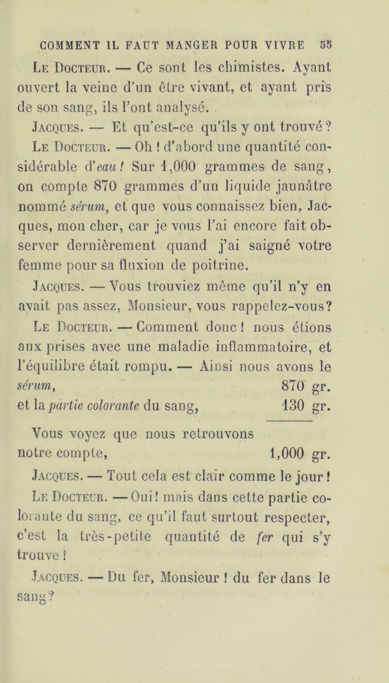 Le Docteur. — Ce sont les chimistes. Ayant ouvert la veine d’un être vivant, et ayant pris de son sang, ils l’ont analysé. Jacques. — Et qu’est-ce qu’ils y ont trouvé ? Le Docteur. — Oli ! d’abord une quantité con- sidérable d'eaui Sur 1,000 grammes de sang, on compte 870 grammes d’un liquide jaunâtre nommé sérum, et que vous connaissez bien, Jac- ques, mon cher, car je vous l’ai encore fait ob- server dernièrement quand j’ai saigné votre femme pour sa fluxion de poitrine. Jacques. — Vous trouviez même qu’il n’y en avait pas assez. Monsieur, vous rappelez-vous? Le Docteur. — Comment donc 1 nous étions aux prises avec une maladie inflammatoire, et l’équilibre était rompu. — Ainsi nous avons le sérum, ' 870' gr. et partie colorante du sang, 130 gr. Vous voyez que nous retrouvons notre compte, 1,000 gr. Jacques. — Tout cela est clair comme le jour f Le Docteur. —Oui! mais dans cette partie co- lorante du sang, ce qu’il faut surtout respecter, c’est la très-petite quantité de fer qui s’y trouve ! Jacques. — Du fer. Monsieur 1 du fer dans le