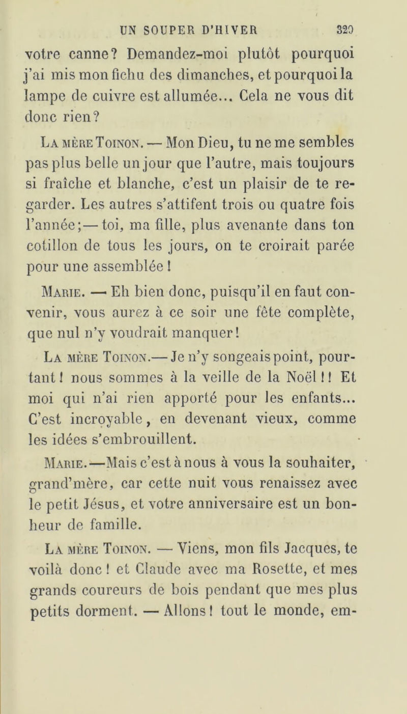 votre canne? Demandez-moi plutôt pourquoi j’ai mis mon fichu des dimanches, et pourquoi la lampe de cuivre est allumée... Cela ne vous dit donc rien? La mèreToinon. — Mon Dieu, tu ne me semblés pas plus belle un jour que l’autre, mais toujours si fraîche et blanche, c’est un plaisir de te re- garder. Les autres s’attifent trois ou quatre fois l’année;—toi, ma fille, plus avenante dans ton cotillon de tous les jours, on te croirait parée pour une assemblée î Marie. — Eh bien donc, puisqu’il en faut con- venir, vous aurez à ce soir une fête complète, que nul n’y voudrait manquer! La mère Toinon.— Je n’y songeais point, pour- tant! nous sommes à la veille de la Noël f ! Et moi qui n’ai rien apporté pour les enfants... C’est incroyable, en devenant vieux, comme les idées s’embrouillent. Marie.—Mais c’est à nous à vous la souhaiter, rand’mère, car cette nuit vous renaissez avec le petit Jésus, et votre anniversaire est un bon- heur de famille. La mère Toinon. — Viens, mon fils Jacques, te voilà donc ! et Claude avec ma Rosette, et mes grands coureurs de bois pendant que mes plus petits dorment. —Allons! tout le monde, em-