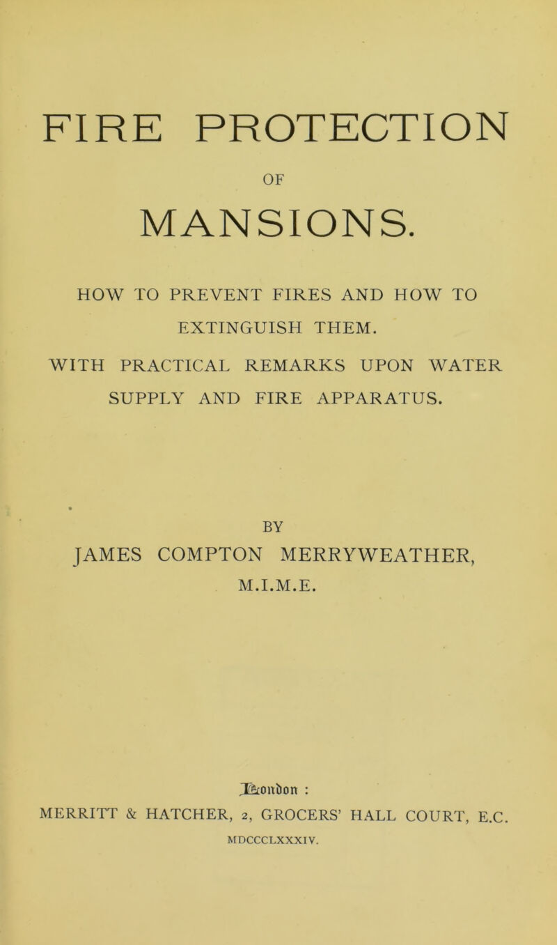 FIRE PROTECTION OF MANSIONS. HOW TO PREVENT FIRES AND HOW TO EXTINGUISH THEM. WITH PRACTICAL REMARKS UPON WATER SUPPLY AND FIRE APPARATUS. BY JAMES COMPTON MERRYWEATHER, M.I.M.E. T&onbon : MERRITT & HATCHER, 2, GROCERS’ HALL COURT, E.C. MDCCCLXXXIV.