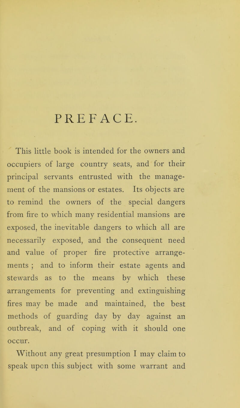 PREFACE. This little book is intended for the owners and occupiers of large country seats, and for their principal servants entrusted with the manage- ment of the mansions or estates. Its objects are to remind the owners of the special dangers from fire to which many residential mansions are exposed, the inevitable dangers to which all are necessarily exposed, and the consequent need and value of proper fire protective arrange- ments ; and to inform their estate agents and stewards as to the means by which these arrangements for preventing and extinguishing fires may be made and maintained, the best methods of guarding day by day against an outbreak, and of coping with it should one occur. Without any great presumption I may claim to speak upon this subject with some warrant and