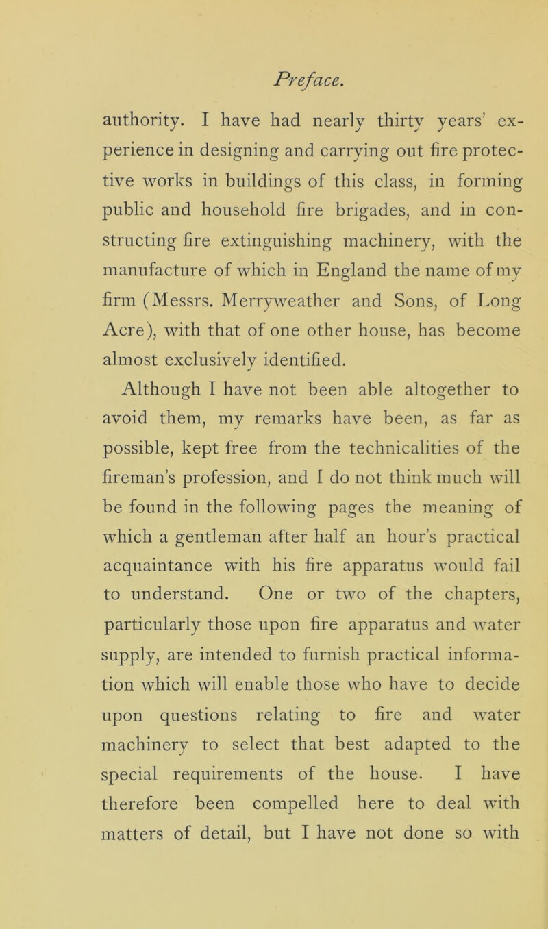 authority. I have had nearly thirty years’ ex- perience in designing and carrying out fire protec- tive works in buildings of this class, in forming public and household fire brigades, and in con- structing fire extinguishing machinery, with the manufacture of which in England the name of my firm (Messrs. Merryweather and Sons, of Long Acre), with that of one other house, has become almost exclusively identified. Although I have not been able altogether to avoid them, my remarks have been, as far as possible, kept free from the technicalities of the fireman’s profession, and 1 do not think much will be found in the following pages the meaning of which a gentleman after half an hour’s practical acquaintance with his fire apparatus would fail to understand. One or two of the chapters, particularly those upon fire apparatus and water supply, are intended to furnish practical informa- tion which will enable those who have to decide upon questions relating to fire and water machinery to select that best adapted to the special requirements of the house. I have therefore been compelled here to deal with matters of detail, but I have not done so with