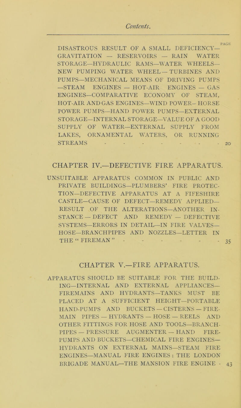 PAGE DISASTROUS RESULT OF A SMALL DEFICIENCY- GRAVITATION — RESERVOIRS — RAIN WATER STORAGE—HYDRAULIC RAMS—WATER WHEELS— NEW PUMPING WATER WHEEL — TURBINES AND PUMPS—MECHANICAL MEANS OF DRIVING PUMPS —STEAM ENGINES — HOT-AIR ENGINES — GAS ENGINES—COMPARATIVE ECONOMY OF STEAM, HOT-AIR AND GAS ENGINES—WIND POWER- HORSE POWER PUMPS—FIAND POWER PUMPS—EXTERNAL STORAGE-INTERNAL STORAGE—VALUE OF A GOOD SUPPLY OF WATER—EXTERNAL SUPPLY FROM LAKES, ORNAMENTAL WATERS, OR RUNNING STREAMS - - - - - - - 20 CHAPTER IV.—DEFECTIVE FIRE APPARATUS. UNSUITABLE APPARATUS COMMON IN PUBLIC AND PRIVATE BUILDINGS—PLUMBERS’ FIRE PROTEC- TION-DEFECTIVE APPARATUS AT A FIFESHIRE CASTLE—CAUSE OF DEFECT—REMEDY APPLIED- RESULT OF THE ALTERATIONS—ANOTHER IN- STANCE — DEFECT AND REMEDY — DEFECTIVE SYSTEMS—ERRORS IN DETAIL—IN FIRE VALVES— HOSE—BRANCHPIPES AND NOZZLES—LETTER IN THE “ FIREMAN ” - CHAPTER V.—FIRE APPARATUS. APPARATUS SHOULD BE SUITABLE FOR THE BUILD- ING-INTERNAL AND EXTERNAL APPLIANCES— FIREMAINS AND HYDRANTS—TANKS MUST BE PLACED AT A SUFFICIENT HEIGHT—PORTABLE I-IAND-PUMPS AND BUCKETS — CISTERNS — FIRE- MAIN PIPES — HYDRANTS — HOSE — REELS AND OTHER FITTINGS FOR HOSE AND TOOLS—BRANCH- PIPES — PRESSURE AUGMENTER — HAND FIRE- PUMPS AND BUCKETS—CHEMICAL FIRE ENGINES— HYDRANTS ON EXTERNAL MAINS—STEAM FIRE ENGINES—MANUAL FIRE ENGINES : THE LONDON BRIGADE MANUAL—THE MANSION FIRE ENGINE - 43