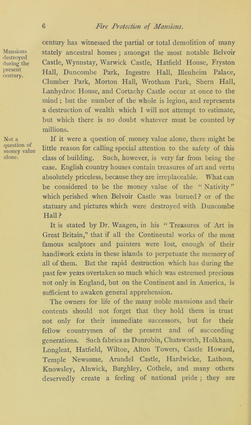 Mansions destroyed during the present century. Not a question of money value alone. century has witnessed the partial or total demolition of many stately ancestral homes; amongst the most notable Belvoir Castle, Wynnstay, Warwick Castle, Hatfield House, Fryston Hall, Duncombe Park, Ingestre Hall, Blenheim Palace, Clumber Park, Morton Hall, Wrotham Park, Shern Hall, Lanhydroc House, and Cortachy Castle occur at once to the mind ; but the number of the whole is legion, and represents a destruction of wealth which I will not attempt to estimate, but which there is no doubt whatever must be counted by millions. If it were a question of money value alone, there might be little reason for calling special attention to the safety of this class of building. Such, however, is very far from being the case. English country houses contain treasures of art and vertu absolutely priceless, because they are irreplaceable. What can be considered to be the money value of the “ Nativity ” which perished when Belvoir Castle was burned ? or of the statuary and pictures which were destroyed with Duncombe Hall? It is stated by Dr. Waagen, in his “ Treasures of Art in Great Britain,” that if all the Continental works of the most famous sculptors and painters were lost, enough of their handiwork exists in these islands to perpetuate the memory of all of them. But the rapid destruction which has during the past few years overtaken so much which was esteemed precious not only in England, but on the Continent and in America, is sufficient to awaken general apprehension. The owners for life of the many noble mansions and their contents should not forget that they hold them in trust not only for their immediate successors, but for their fellow countrymen of the present and of succeeding generations. Such fabrics as Dunrobin, Chatsworth, Holkham, Longleat, Hatfield, Wilton, Alton Towers, Castle Howard, Temple Newsome, Arundel Castle, Hardwicke, Lathom, Knowsley, Alnwick, Burghley, Cothele, and many others deservedly create a feeling of national pride ; they are