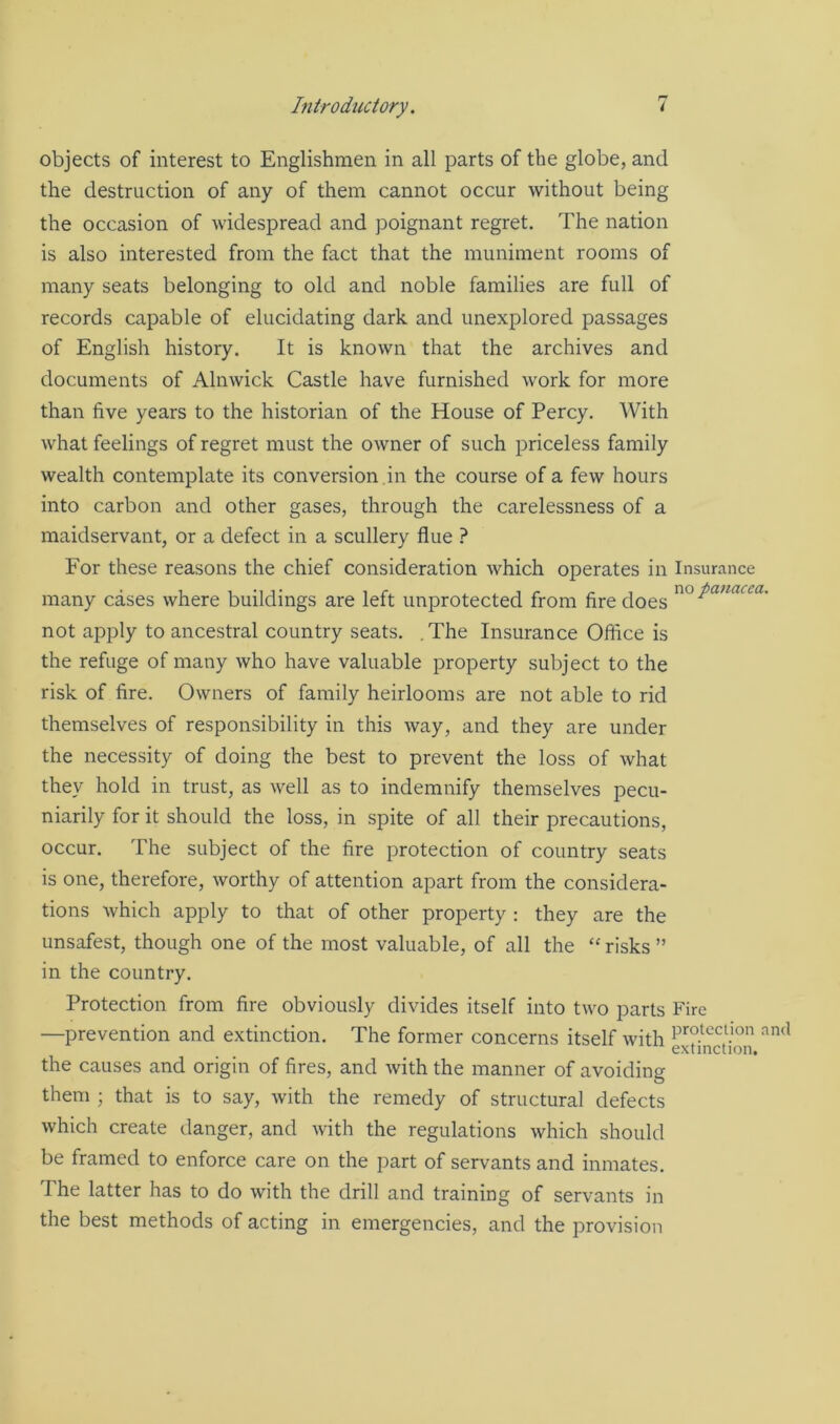 Introductory. i objects of interest to Englishmen in all parts of the globe, and the destruction of any of them cannot occur without being the occasion of widespread and poignant regret. The nation is also interested from the fact that the muniment rooms of many seats belonging to old and noble families are full of records capable of elucidating dark and unexplored passages of English history. It is known that the archives and documents of Alnwick Castle have furnished work for more than five years to the historian of the House of Percy. With what feelings of regret must the owner of such priceless family wealth contemplate its conversion in the course of a few hours into carbon and other gases, through the carelessness of a maidservant, or a defect in a scullery flue ? For these reasons the chief consideration which operates in Insurance many cases where buildings are left unprotected from fire does no Pauacca- not apply to ancestral country seats. . The Insurance Office is the refuge of many who have valuable property subject to the risk of fire. Owners of family heirlooms are not able to rid themselves of responsibility in this way, and they are under the necessity of doing the best to prevent the loss of what they hold in trust, as well as to indemnify themselves pecu- niarily for it should the loss, in spite of all their precautions, occur. The subject of the fire protection of country seats is one, therefore, worthy of attention apart from the considera- tions which apply to that of other property : they are the unsafest, though one of the most valuable, of all the “ risks ” in the country. Protection from fire obviously divides itself into two parts Fire —prevention and extinction. The former concerns itself with e™S°n ^ the causes and origin of fires, and with the manner of avoiding them ; that is to say, with the remedy of structural defects which create danger, and with the regulations which should be framed to enforce care on the part of servants and inmates. The latter has to do with the drill and training of servants in the best methods of acting in emergencies, and the provision