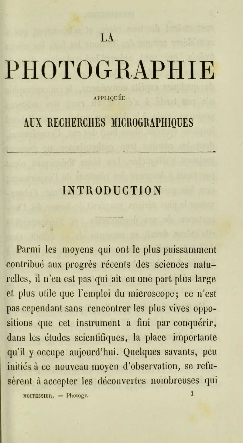 LA PHOTOGRAPHIE APPLIQUÉE AUX RECHERCHES MICROGRAPHIQUES INTRODUCTION Parmi les moyens qui ont le plus puissamment contribué aux progrès récents des sciences natu- relles, il n’en est pas qui ait eu une part plus large et plus utile que l’emploi du microscope; ce n’est pas cependant sans rencontrer les plus vives oppo- sitions que cet instrument a fini par conquérir, dans les études scientifiques, la place importante qu’il y occupe aujourd’hui. Quelques savants, peu initiés à ce nouveau moyen d’observation, se refu- sèrent à accepter les découvertes nombreuses qui 1 MOITESSIER. — Photogr.