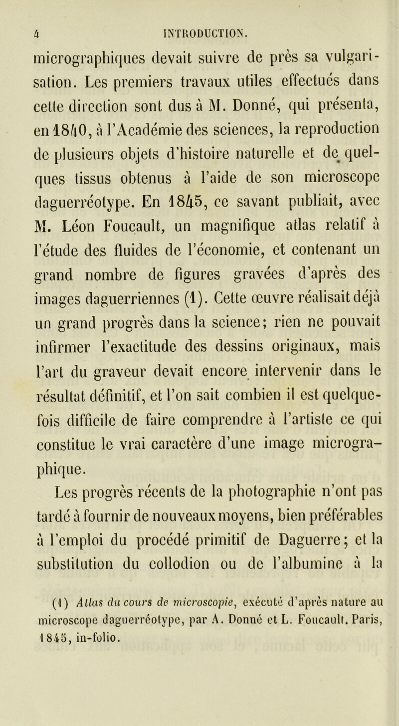 micrographiques devait suivre de près sa vulgari- sation. Les premiers travaux utiles effectués dans cette direction sont dus à M. Donné, qui présenta, en I8/1O, à l’Académie des sciences, la reproduction de plusieurs objets d’histoire naturelle et de quel- ques tissus obtenus à l’aide de son microscope daguerréotype. En 1845, ce savant publiait, avec M. Léon Foucault, un magnifique atlas relatif à l’étude des fluides de l’économie, et contenant un grand nombre de figures gravées d’après des images daguerriennes (1). Celte œuvre réalisait déjà un grand progrès dans la science; rien ne pouvait infirmer l’exactitude des dessins originaux, mais l’art du graveur devait encore intervenir dans le résultat définitif, et l’on sait combien il est quelque- fois difficile de faire comprendre à l’artiste ce qui constitue le vrai caractère d’une image microgra- phique. Les progrès récents de la photographie n’ont pas tardé à fournir de nouveaux moyens, bien préférables à l’emploi du procédé primitif de Daguerre; et la substitution du collodion ou de l’albumine à la ( I) Atlas du cours de microscopie, exécuté d’après nature au microscope daguerréotype, par A. Donné et L. Foucault. Paris, 1845, in-folio.