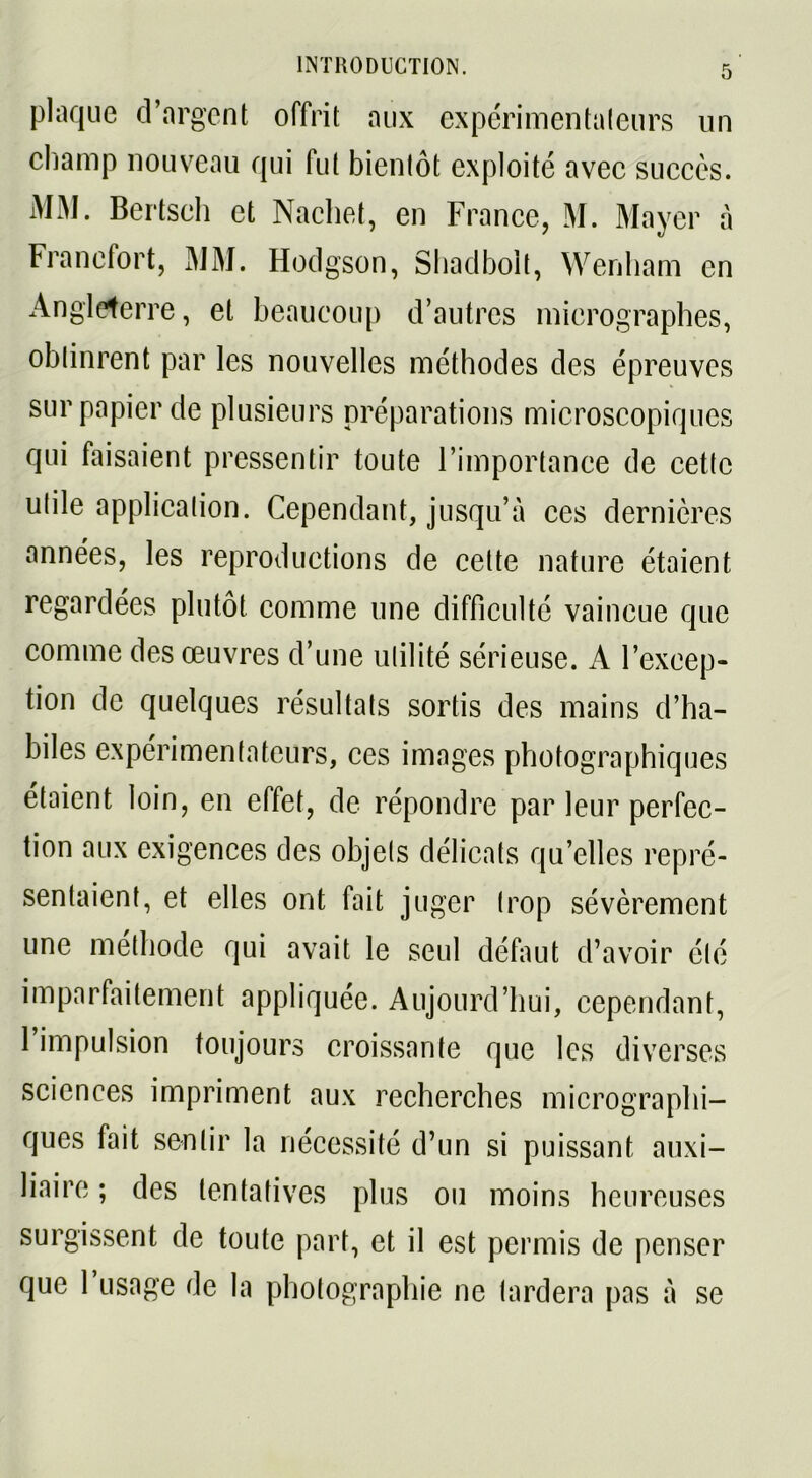 plaque d’argent offrit aux expérimentateurs un champ nouveau qui fut bientôt exploité avec succès. MM. Bertsch et Nachet, en France, M. Mayer à Francfort, MM. Hodgson, Shadbolt, Wenham en Angleterre, et beaucoup d’autres micrographes, oblinrent par les nouvelles méthodes des épreuves sur papier de plusieurs préparations microscopiques qui faisaient pressentir toute l’importance de cette ulile application. Cependant, jusqu’à ces dernières années, les reproductions de celte nature étaient regardées plutôt comme une difficulté vaincue que comme des œuvres d’une utilité sérieuse. A l’excep- tion de quelques résultats sortis des mains d’ha- biles expérimentateurs, ces images photographiques étaient loin, en effet, de répondre par leur perfec- tion aux exigences des objels délicats qu’elles repré- sentaient, et elles ont fait juger trop sévèrement une méthode qui avait le seul définit d’avoir été imparfaitement appliquée. Aujourd’hui, cependant, 1 impulsion toujours croissante que les diverses sciences impriment aux recherches micrographi- ques fait sentir la nécessité d’un si puissant auxi- liaire ; des tentatives plus ou moins heureuses surgissent de toute part, et il est permis de penser que 1 usage de la photographie ne lardera pas à se