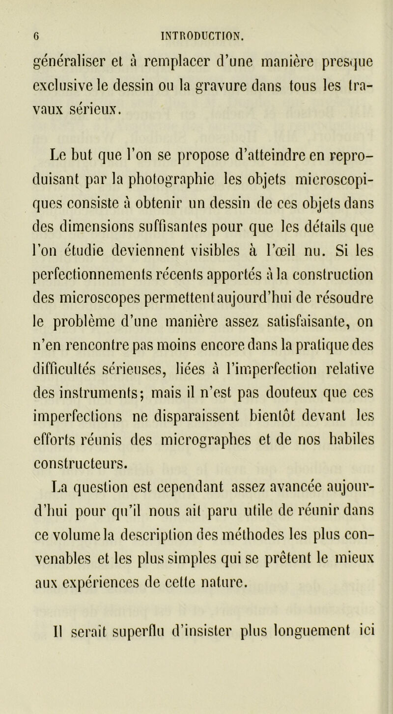 généraliser et à remplacer d’une manière presque exclusive le dessin ou la gravure dans tous les tra- vaux sérieux. Le but que l’on se propose d’atteindre en repro- duisant par la photographie les objets microscopi- ques consiste à obtenir un dessin de ces objets dans des dimensions suffisantes pour que les détails que l’on étudie deviennent visibles à l’œil nu. Si les perfectionnements récents apportés à la construction des microscopes permettent aujourd’hui de résoudre le problème d’une manière assez satisfaisante, on n’en rencontre pas moins encore dans la pratique des difficultés sérieuses, liées à l’imperfection relative des instruments; mais il n’est pas douteux que ces imperfections ne disparaissent bientôt devant les efforts réunis des micrographes et de nos habiles constructeurs. La question est cependant assez avancée aujour- d’hui pour qu’il nous ail paru utile de réunir dans ce volume la description des méthodes les plus con- venables et les plus simples qui se prêtent le mieux aux expériences de celle nature. Il serait superflu d’insister plus longuement ici
