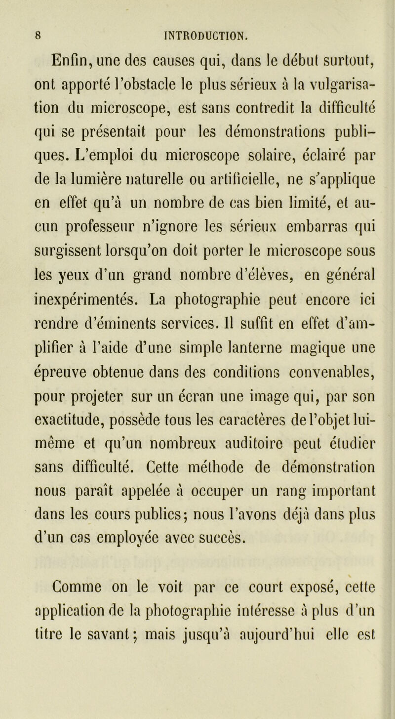 Enfin, une des causes qui, dans le début surtout, ont apporté l’obstacle le plus sérieux à la vulgarisa- tion du microscope, est sans contredit la difficulté qui se présentait pour les démonstrations publi- ques. L’emploi du microscope solaire, éclairé par de la lumière naturelle ou artificielle, ne s'applique en effet qu’à un nombre de cas bien limité, et au- cun professeur n’ignore les sérieux embarras qui surgissent lorsqu’on doit porter le microscope sous les yeux d’un grand nombre d’élèves, en général inexpérimentés. La photographie peut encore ici rendre d’éminents services. 11 suffit en effet d’am- plifier à l’aide d’une simple lanterne magique une épreuve obtenue dans des conditions convenables, pour projeter sur un écran une image qui, par son exactitude, possède tous les caractères de l’objet lui- même et qu’un nombreux auditoire peut étudier sans difficulté. Cette méthode de démonstration nous paraît appelée à occuper un rang important dans les cours publics; nous l’avons déjà dans plus d’un cas employée avec succès. Comme on le voit par ce court exposé, cette application de la photographie intéresse à plus d’un titre le savant ; mais jusqu’à aujourd’hui elle est