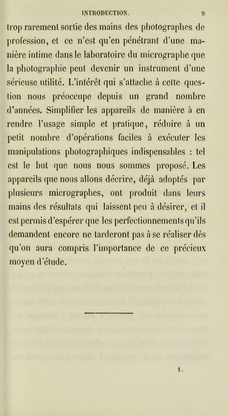 trop rarement sortie des mains des photographes de profession, et ce n’est qu’en pénétrant d’une ma- nière intime dans le laboratoire du micrographe que la photographie peut devenir un instrument d’une sérieuse utilité. L’intérêt qui s’attache à celte ques- tion nous préoccupe depuis un grand nombre d’années. Simplifier les appareils de manière à en rendre l’usage simple et pratique, réduire à un petit nombre d’opérations faciles à exécuter les manipulations photographiques indispensables : tel est le but que nous nous sommes proposé. Les appareils que nous allons décrire, déjà adoptés par plusieurs micrographes, ont produit dans leurs mains des résultats qui laissent peu à désirer, et il est permis d’espérer que les perfectionnements qu’ils demandent encore ne tarderont pas à se réaliser dès qu’on aura compris l’importance de ce précieux moyen d’étude. 4.