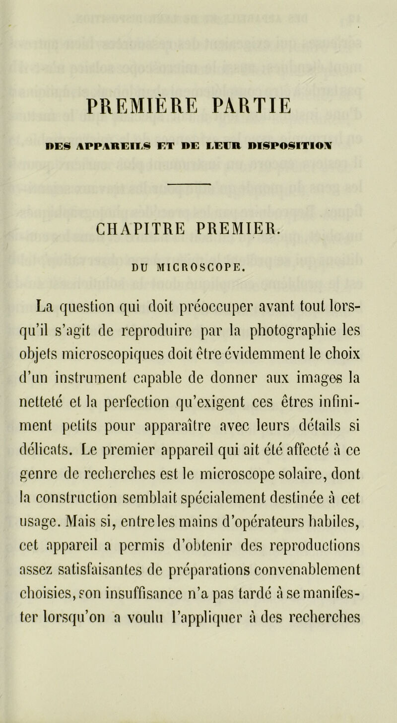 PREMIERE PARTIE DES APPAREILS ET DE LEUR DISPOSITION CHAPITRE PREMIER. DU MICROSCOPE. La question qui doit préoccuper avant tout lors- qu’il s’agit de reproduire par la photographie les objets microscopiques doit être évidemment le choix d’un instrument capable de donner aux imagos la netteté et la perfection qu’exigent ces êtres infini- ment petits pour apparaître avec leurs détails si délicats. Le premier appareil qui ait été affecté à ce genre de recherches est le microscope solaire, dont la construction semblait spécialement destinée à cet usage. Mais si, entre les mains d’opérateurs habiles, cet appareil a permis d’obtenir des reproductions assez satisfaisantes de préparations convenablement choisies, son insuffisance n’a pas tardé à se manifes- ter lorsqu’on a voulu l’appliquer à des recherches