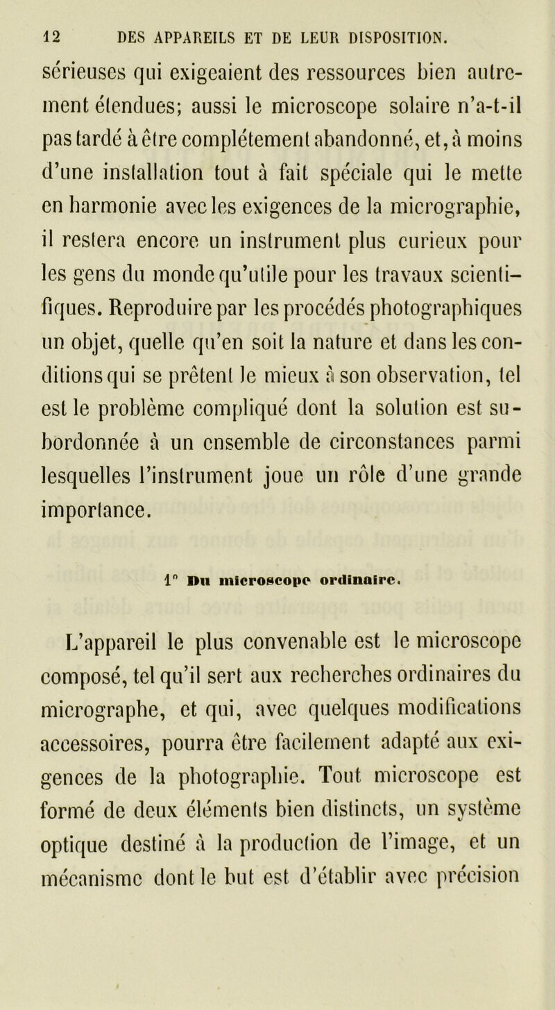 sérieuses qui exigeaient des ressources bien autre- ment étendues; aussi le microscope solaire n’a-t-il pas tardé à être complètement abandonné, et, à moins d’une installation tout à fait spéciale qui le mette en harmonie avec les exigences de la micrographie, il restera encore un instrument plus curieux pour les gens du monde qu’utile pour les travaux scienti- fiques. Reproduire par les procédés photographiques un objet, quelle qu’en soit la nature et dans les con- ditions qui se prêtent le mieux à son observation, tel est le problème compliqué dont la solution est su- bordonnée à un ensemble de circonstances parmi lesquelles l’instrument joue un rôle d’une grande importance. 1° Du microscope ordinaire. L’appareil le plus convenable est le microscope composé, tel qu’il sert aux recherches ordinaires du micrographe, et qui, avec quelques modifications accessoires, pourra être facilement adapté aux exi- gences de la photographie. Tout microscope est formé de deux éléments bien distincts, un système optique destiné à la production de l’image, et un mécanisme dont le but est d’établir avec précision