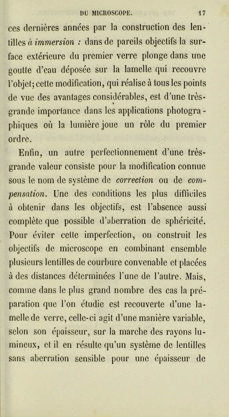 ces dernières années par la construction des len- tilles à immersion : dans de pareils objectifs la sur- face extérieure du premier verre plonge dans une goutte d’eau déposée sur la lamelle qui recouvre l’objet; cette modification, qui réalise à tous les points de vue des avantages considérables, est d’une très- grande importance dans les applications photogra- phiques ou la lumière joue un rôle du premier ordre. Enfin, un autre perfectionnement d’une très- grande valeur consiste pour la modification connue sous le nom de système de correction ou de com- pensation. Une des conditions les plus difficiles à obtenir dans les objectifs, est l’absence aussi complète que possible d’aberration de sphéricité. Pour éviter cette imperfection, on construit les objectifs de microscope en combinant ensemble plusieurs lentilles de courbure convenable et placées à des distances déterminées l’une de l’autre. Mais, comme dans le plus grand nombre des cas la pré- paration que l’on étudie est recouverte d’une la- melle de verre, celle-ci agit d’une manière variable, selon son épaisseur, sur la marche des rayons lu- mineux, et il en résulte qu’un système de lentilles sans aberration sensible pour une épaisseur de