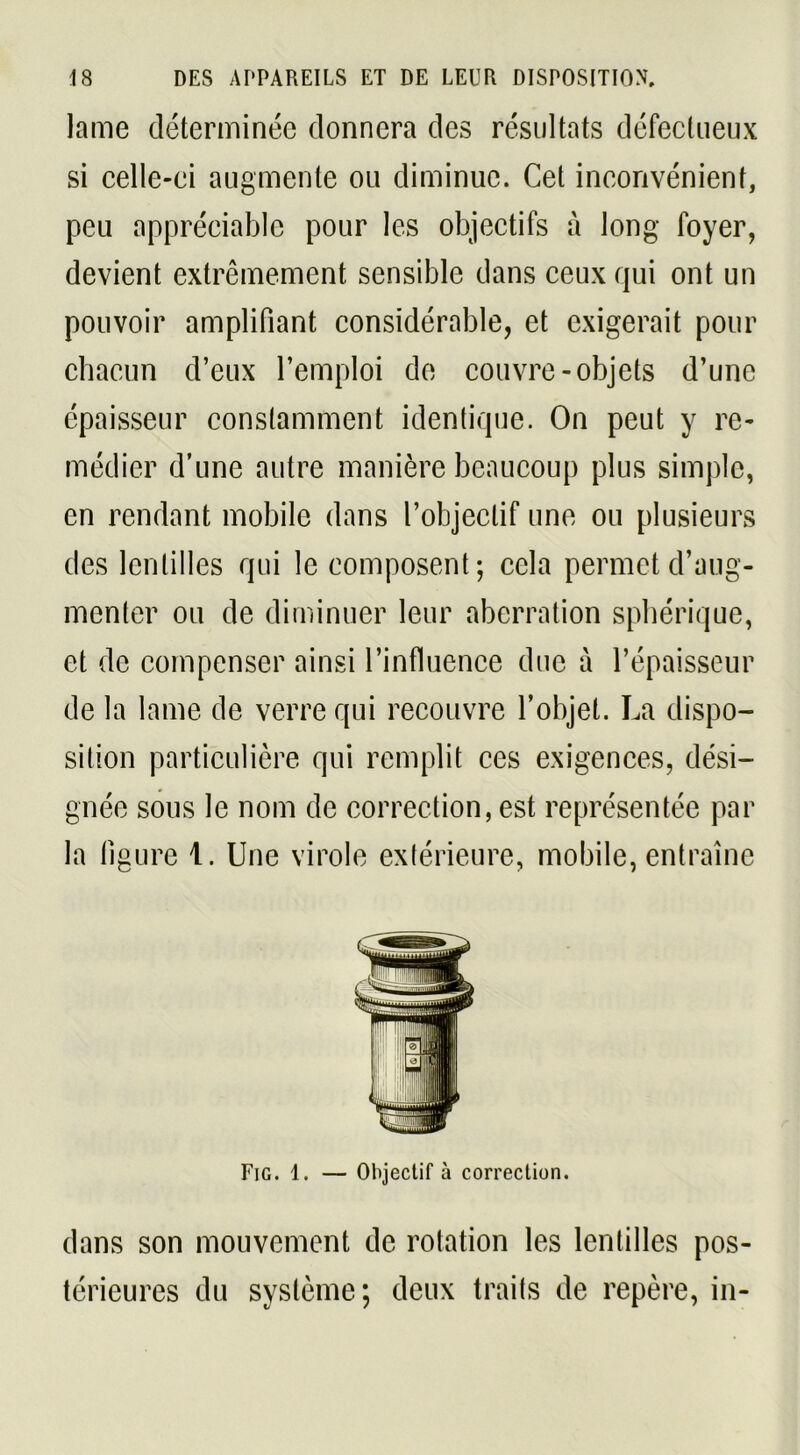 lame déterminée donnera des résultats défectueux si celle-ci augmente ou diminue. Cet inconvénient, peu appréciable pour les objectifs à long foyer, devient extrêmement sensible dans ceux qui ont un pouvoir amplifiant considérable, et exigerait pour chacun d’eux l’emploi de couvre-objets d’une épaisseur constamment identique. On peut y re- médier d’une autre manière beaucoup plus simple, en rendant mobile dans l’objectif une ou plusieurs des lentilles qui le composent; cela permet d’aug- menter ou de diminuer leur aberration sphérique, et de compenser ainsi l’influence due à l’épaisseur de la lame de verre qui recouvre l’objet. La dispo- sition particulière qui remplit ces exigences, dési- gnée sous le nom de correction, est représentée par la figure 1. Une virole extérieure, mobile, entraîne Fig. 1. — Objectif à correction. dans son mouvement de rotation les lentilles pos- térieures du système; deux traits de repère, in-