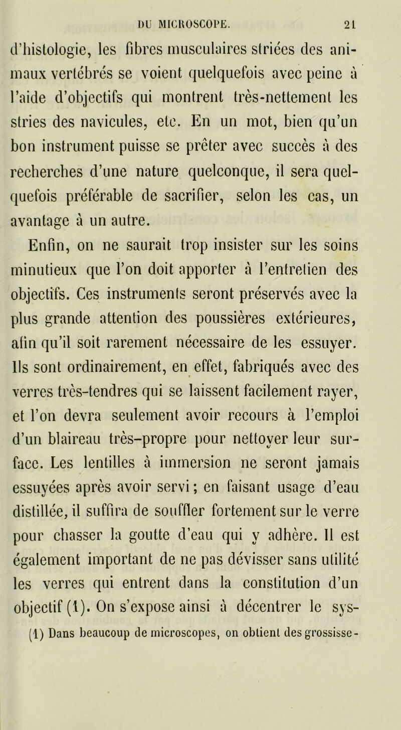 d’histologie, les fibres musculaires striées des ani- maux vertébrés se voient quelquefois avec peine à l’aide d’objectifs qui montrent très-nettement les stries des navicules, etc. En un mot, bien qu’un bon instrument puisse se prêter avec succès à des recherches d’une nature quelconque, il sera quel- quefois préférable de sacrifier, selon les cas, un avantage à un autre. Enfin, on ne saurait trop insister sur les soins minutieux que l’on doit apporter à l’entretien des objectifs. Ces instruments seront préservés avec la plus grande attention des poussières extérieures, afin qu’il soit rarement nécessaire de les essuyer, lis sont ordinairement, en effet, fabriqués avec des verres très-tendres qui se laissent facilement rayer, et l’on devra seulement avoir recours à l’emploi d’un blaireau très-propre pour nettoyer leur sur- face. Les lentilles à immersion ne seront jamais essuyées après avoir servi ; en faisant usage d’eau distillée, il suffira de souffler fortement sur le verre pour chasser la goutte d’eau qui y adhère. 11 est également important de ne pas dévisser sans utilité les verres qui entrent dans la constitution d’un objectif (1). On s’expose ainsi à décentrer le sys- (1) Dans beaucoup de microscopes, on obtient des grossisse-