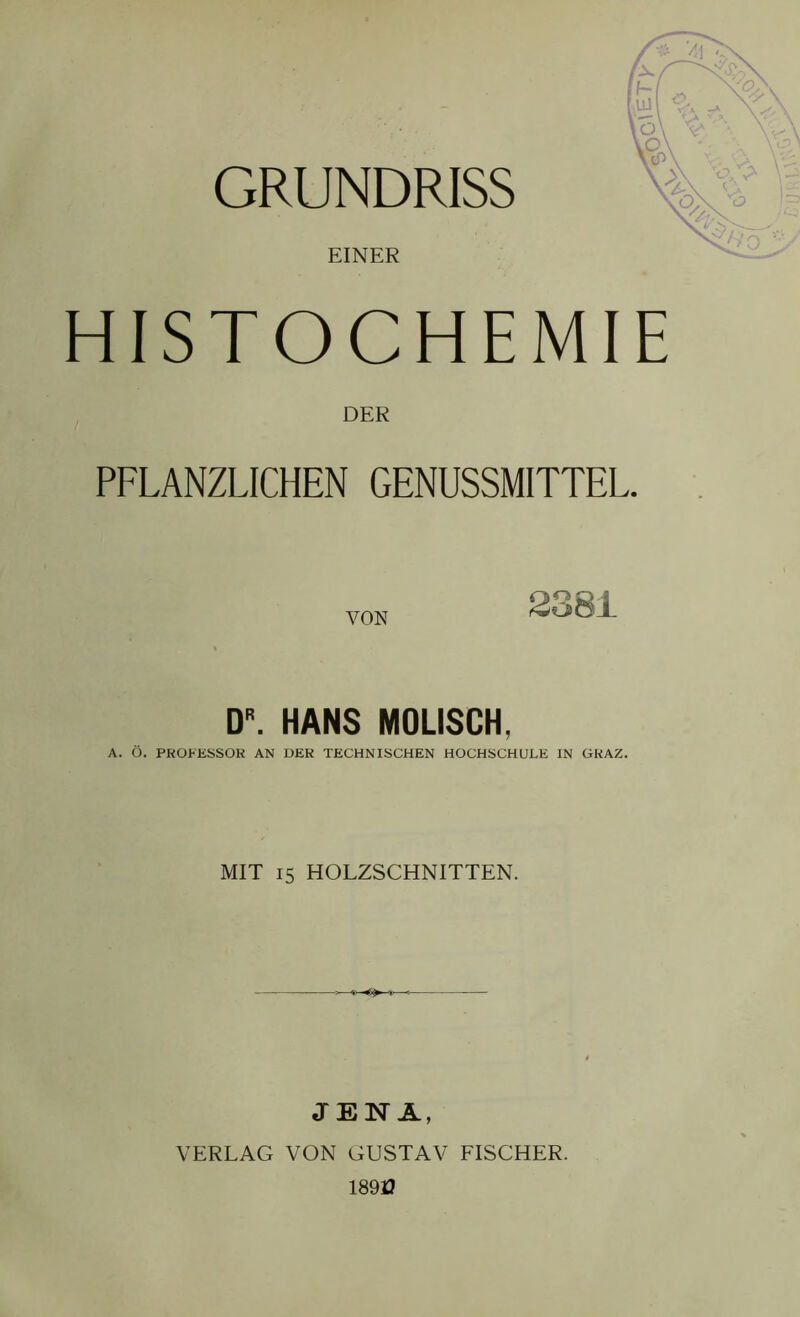 GRUNDRISS EINER HISTOCHEMIE DER PFLANZLICHEN GENUSSMITTEL. DR. HANS MOLISCH, A. Ö. PROEESSOR AN DER TECHNISCHEN HOCHSCHULE IN GRAZ. MIT 15 HOLZSCHNITTEN. JENA, VERLAG VON GUSTAV FISCHER. 189J3 ,g\et>