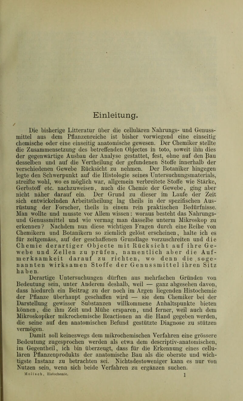 / Einleitung. Die bisherige Litteratur über die cellularen Nahrungs- und Genuss- mittel aus dem Pflanzenreiche ist bisher vorwiegend eine einseitig chemische oder eine einseitig anatomische gewesen. Der Chemiker stellte die Zusammensetzung des betreffenden Objectes in toto, soweit ihm dies der gegenwärtige Ausbau der Analyse gestattet, fest, ohne auf den Bau desselben und auf die Yertheilung der gefundenen Stoffe innerhalb der verschiedenen Gewebe Rücksicht zu nehmen. Der Botaniker hingegen legte den Schwerpunkt auf die Histologie seines Untersuchungsmaterials, streifte wohl, wo es möglich war, allgemein verbreitete Stoffe wie Stärke, Gerbstoff etc. nachzuweisen, auch die Chemie der Gewebe, ging aber nicht näher darauf ein. Der Grund zu dieser im Laufe der Zeit sich entwickelnden Arbeitstheiluug lag theils in der spezifischen Aus- rüstung der Forscher, theils in einem rein praktischen Bedürfnisse. Man wollte und musste vor Allem wissen: woraus besteht das Nahrungs- und Genussmittel und wie vermag man dasselbe unterm Mikroskop zu erkennen? Nachdem nun diese wichtigen Fragen durch eine Reihe von Chemikern und Botanikern so ziemlich gelöst erscheinen, halte ich es für zeitgemäss, auf der geschaffenen Grundlage vorzuschreiten und die Chemie derartiger Objecte mit Rücksicht auf ihre Ge- webe und Zellen zu prüfen, namentlich aber die Auf- merksamkeit darauf zu richten, wo denn die soge- nannten wirksamen Stoffe der Genuss mittel ihren Sitz haben. Derartige Untersuchungen dürften aus mehrfachen Gründen von Bedeutung sein, unter Anderem deshalb, weil — ganz abgesehen davon, dass hiedurch ein Beitrag zu der noch im Argen liegenden Histochemie der Pflanze überhaupt geschaffen wird — sie dem Chemiker bei der Darstellung gewisser Substanzen willkommene Anhaltspunkte bieten können, die ihm Zeit und Mühe ersparen, und ferner, weil auch dem Mikroskopiker mikrochemische Reactionen an die Hand gegeben werden, die seine auf den anatomischen Befund gestützte Diagnose zu stützen vermögen. Damit soll keineswegs dem mikrochemischen Verfahren eine grössere Bedeutung zugesprochen werden als etwa dem descriptiv-anatomischen, im Gegentheil, ich bin überzeugt, dass für die Erkennung eines cellu- lären Pflanzenprodukts der anatomische Bau als die oberste und wich- tigste Instanz zu betrachten sei. Nichtsdestoweniger kann es nur von Nutzen sein, wenn sich beide Verfahren zu ergänzen suchen.