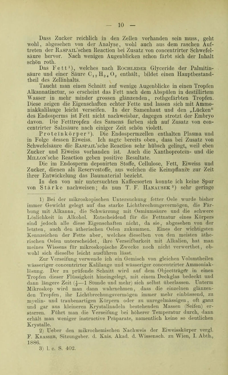 Dass Zucker reichlich in den Zellen vorhanden sein muss, geht wohl, abgesehen von der Analyse, wohl auch aus dem raschen Auf- treten der RASPAiL’schen Reaction bei Zusatz von concentrirter Schwefel- säure hervor. Nach wenigen Augenblicken schon färbt sich der Inhalt schön roth. Das Fett1), welches nach Rochledek Glyceride der Palmitin- säure und einer Säure C12H2402 enthält, bildet einen Hauptbestand- teil des Zellinhalts. Taucht man einen Schnitt auf wenige Augenblicke in einen Tropfen Alkaunatinctur, so erscheint das Fett nach dem Abspülen in destillirtem Wasser in mehr minder grossen glänzenden, rothgefärbten Tropfen. Diese zeigen die Eigenschaften echter Fette und lassen sich mit Ammo- niakkalilauge leicht verseifen. In der Samenhaut und den ,,Lücken“ des Endosperms ist Fett nicht nachweisbar, dagegen strotzt der Embryo davon. Die Fetttropfen des Samens färben sich auf Zusatz von con- centrirter Salzsäure nach einiger Zeit schön violett. Proteinkörper 2). Die Endospermzellen enthalten Plasma und in Folge dessen Eiweiss. Ich sagte bereits oben, dass bei Zusatz von Schwefelsäure die RASPAiL’sclie Reaction sehr hübsch gelingt, weil eben Zucker und Eiweiss vorhanden ist. Auch die Xanthoprotein- und die MiELON’sche Reaction geben positive Resultate. Die im Endosperm deponirten Stoffe, Cellulose, Fett, Eiweiss und Zucker, dienen als Reservestoffe, aus welchen die Keimpflanze zur Zeit ihrer Entwickelung das Baumaterial bezieht. In den von mir untersuchten Kaff'eesorten konnte ich keine Spur von Stärke nachweisen; da nun T. F. Hanausek 3) sehr geringe 1) Bei der mikroskopischen Untersuchung fetter Oele wurde bisher immer Gewicht gelegt auf das starke Lichtbrechungsvermögen, die Fär- bung mit Alkanna, die Schwärzung mit Osmiumsäure und die schwere Löslichkeit in Alkohol. Entscheidend für die Fettnatur eines Körpers sind jedoch alle diese Eigenschaften nicht, da sie, abgesehen von der letzten, auch den ätherischen Oelen zukommen. Eines der wichtigsten Kennzeichen der Fette aber, welches dieselben von den meisten äthe- rischen Oelen unterscheidet, ihre Verseifbarkeit mit Alkalien, hat man meines Wissens für mikroskopische Zwecke noch nicht verwerthet, ob- wohl sich dieselbe leicht ausführen lässt. Zur Verseifung verwende ich ein Gemisch von gleichen Volumtheilen wässeriger concentrirter Kalilauge und wässeriger concentrirter Ammoniak- lösung. Der zu prüfende Schnitt wird auf dem Objectträgtfr in einen Tropfen dieser Flüssigkeit hineingelegt, mit einem Deckglas bedeckt und dann längere Zeit (-£—1 Stunde und mehr) sich selbst überlassen. Unterm Mikroskop wird man dann wahrnehmen, dass die einzelnen glänzen- den Tropfen, ihr Lichtbrechungsvermögen immer mehr einbüssend, zu myelin- und traubenartigen Körpern oder zu unregelmässigen, oft ganz und gar aus kleineren Ivrystallnadeln bestehenden Massen (Seifen) er- starren. Führt man die Verseifung bei höherer Temperatur durch, dann erhält man weniger instructive Präparate, namentlich keine so deutlichen Krystalle. 2) Ueber den mikrochemischen Nachweis der Eiweisskörper vergl. F. Krasser, Sitzungsber. d. Kais. Akad. d. Wissensch. zu Wien, I. Abth., 1886. 8) 1. c. S. 402.