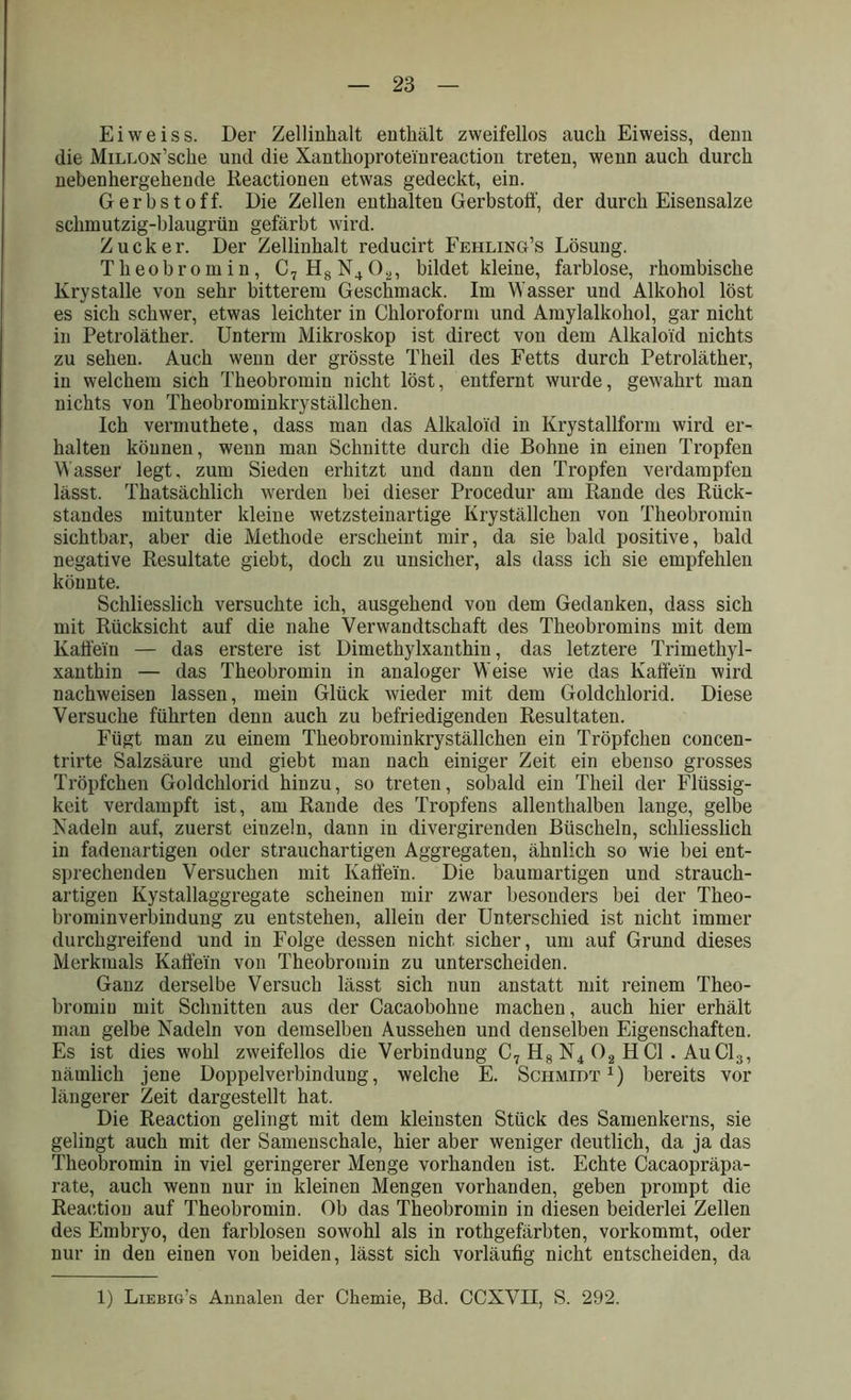 Eiweiss. Der Zellinhalt enthält zweifellos auch Eiweiss, denn die MiLLON’sche und die Xanthoproteiureaction treten, wenn auch durch nebenhergehende lieactionen etwas gedeckt, ein. Gerbstoff. Die Zellen enthalten Gerbstoff, der durch Eisensalze schmutzig-blaugrün gefärbt wird. Zucker. Der Zellinhalt reducirt Fehling’s Lösung. Theobromin, C7H8N402, bildet kleine, farblose, rhombische Krystalle von sehr bitterem Geschmack. Im Wasser und Alkohol löst es sich schwer, etwas leichter in Chloroform und Amylalkohol, gar nicht in Petroläther. Unterm Mikroskop ist direct von dem Alkaloid nichts zu sehen. Auch wenn der grösste Theil des Fetts durch Petroläther, in welchem sich Theobromin nicht löst, entfernt wurde, gewahrt man nichts von Theobrominkryställchen. Ich vermuthete, dass man das Alkaloid in Krystallform wird er- halten können, wenn man Schnitte durch die Bohne in einen Tropfen Wasser legt, zum Sieden erhitzt und dann den Tropfen verdampfen lässt. Thatsächlich werden bei dieser Procedur am Rande des Rück- standes mitunter kleine wetzsteinartige Kryställchen von Theobromin sichtbar, aber die Methode erscheint mir, da sie bald positive, bald negative Resultate giebt, doch zu unsicher, als dass ich sie empfehlen könnte. Schliesslich versuchte ich, ausgehend vou dem Gedanken, dass sich mit Rücksicht auf die nahe Verwandtschaft des Theobromins mit dem Kaffem — das erstere ist Dimethylxanthin, das letztere Trimethyl- xanthin — das Theobromin in analoger Weise wie das Kaffem wird nachweisen lassen, mein Glück wieder mit dem Goldchlorid. Diese Versuche führten denn auch zu befriedigenden Resultaten. Fügt man zu einem Theobrominkryställchen ein Tröpfchen concen- trirte Salzsäure und giebt man nach einiger Zeit ein ebenso grosses Tröpfchen Goldchlorid hinzu, so treten, sobald ein Theil der Flüssig- keit verdampft ist, am Rande des Tropfens allenthalben lange, gelbe Nadeln auf, zuerst einzeln, dann in divergirenden Büscheln, schliesslich in fadenartigen oder strauchartigen Aggregaten, ähnlich so wie bei ent- sprechenden Versuchen mit Kaffe'in. Die baumartigen und strauch- artigen Kystallaggregate scheinen mir zwar besonders bei der Theo- brominverbindung zu entstehen, allein der Unterschied ist nicht immer durchgreifend und in Folge dessen nicht sicher, um auf Grund dieses Merkmals Kaffem von Theobromin zu unterscheiden. Ganz derselbe Versuch lässt sich nun anstatt mit reinem Theo- brorniu mit Schnitten aus der Cacaobohne machen, auch hier erhält man gelbe Nadeln von demselben Aussehen und denselben Eigenschaften. Es ist dies wohl zweifellos die Verbindung C7 H8 N4 02 HCl. AuC13, nämlich jene Doppelverbindung, welche E. Schmidt1) bereits vor längerer Zeit dargestellt hat. Die Reaction gelingt mit dem kleinsten Stück des Samenkerns, sie gelingt auch mit der Samenschale, hier aber weniger deutlich, da ja das Theobromin in viel geringerer Menge vorhanden ist. Echte Cacaopräpa- rate, auch wenn nur in kleinen Mengen vorhanden, geben prompt die Reaction auf Theobromin. Ob das Theobromin in diesen beiderlei Zellen des Embryo, den farblosen sowohl als in rothgefärbten, vorkommt, oder nur in den einen von beiden, lässt sich vorläufig nicht entscheiden, da 1) Liebig’s Annalen der Chemie, Bd. CCXVH, S. 292.