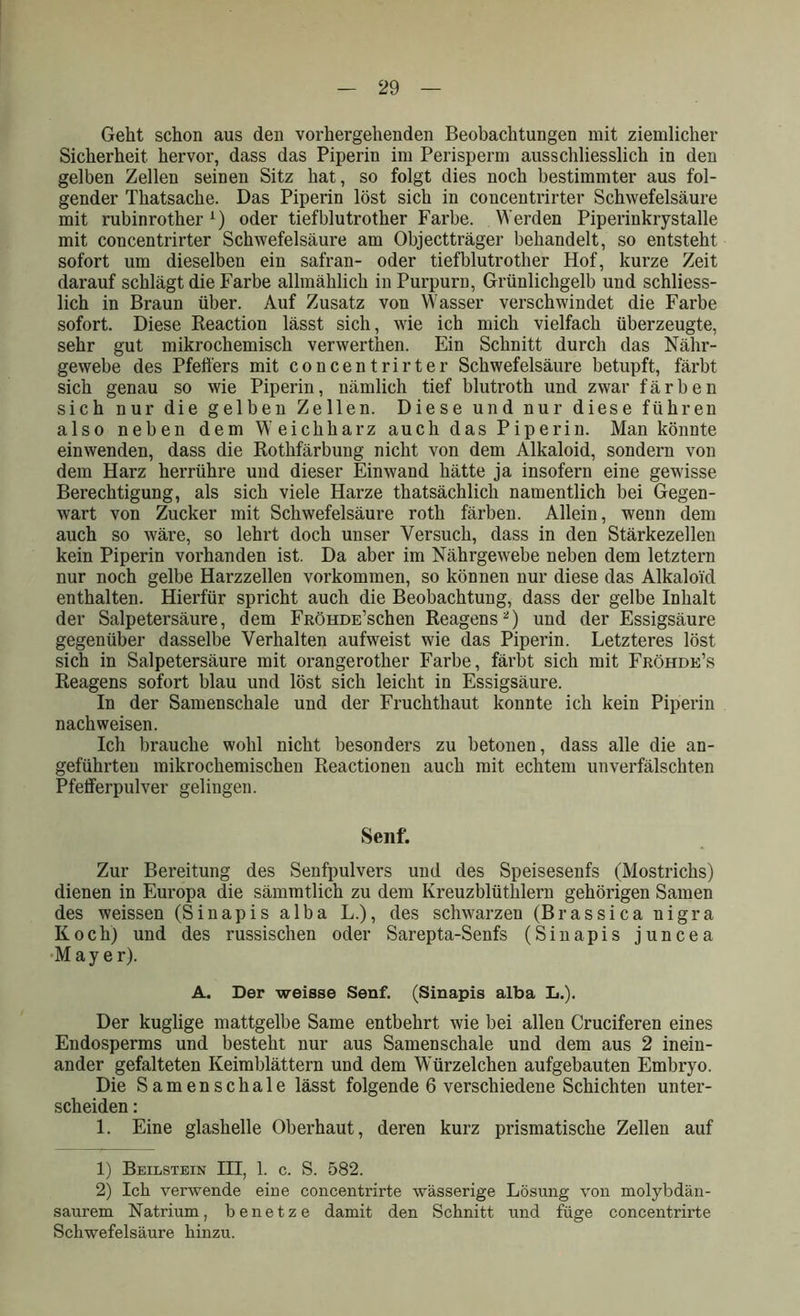 Geht schon aus den vorhergehenden Beobachtungen mit ziemlicher Sicherheit hervor, dass das Piperin im Perisperm ausschliesslich in den gelben Zellen seinen Sitz hat, so folgt dies noch bestimmter aus fol- gender Thatsache. Das Piperin löst sich in concentrirter Schwefelsäure mit rubinrother 1) oder tiefblutrother Farbe. Werden Piperinkrystalle mit concentrirter Schwefelsäure am Objectträger behandelt, so entsteht sofort um dieselben ein safran- oder tiefblutrotlier Hof, kurze Zeit darauf schlägt die Farbe allmählich in Purpurn, Grünlichgelb und schliess- lich in Braun über. Auf Zusatz von Wasser verschwindet die Farbe sofort. Diese Reaction lässt sich, wie ich mich vielfach überzeugte, sehr gut mikrochemisch verwerthen. Ein Schnitt durch das Nähr- gewebe des Pfeifers mit concentrirter Schwefelsäure betupft, färbt sich genau so wie Piperin, nämlich tief blutroth und zwar färben sich nur die gelben Zellen. Diese und nur diese führen also neben dem Weichharz auch das Piperin. Man könnte einwenden, dass die Rothfärbung nicht von dem Alkaloid, sondern von dem Harz herrühre und dieser Einwand hätte ja insofern eine gewisse Berechtigung, als sich viele Harze thatsächlich namentlich bei Gegen- wart von Zucker mit Schwefelsäure roth färben. Allein, wenn dem auch so wäre, so lehrt doch unser Versuch, dass in den Stärkezellen kein Piperin vorhanden ist. Da aber im Nährgewebe neben dem letztem nur noch gelbe Harzzellen Vorkommen, so können nur diese das Alkaloid enthalten. Hierfür spricht auch die Beobachtung, dass der gelbe Inhalt der Salpetersäure, dem FRÖHDE’schen Reagens2) und der Essigsäure gegenüber dasselbe Verhalten aufweist wie das Piperin. Letzteres löst sich in Salpetersäure mit orangerother Farbe, färbt sich mit Fröhde’s Reagens sofort blau und löst sich leicht in Essigsäure. In der Samenschale und der Fruchthaut konnte ich kein Piperin nach weisen. Ich brauche wohl nicht besonders zu betonen, dass alle die an- geführten mikrochemischen Reactionen auch mit echtem unverfälschten Pfeiferpulver gelingen. Senf. Zur Bereitung des Senfpulvers und des Speisesenfs (Mostrichs) dienen in Europa die sämmtlich zu dem Ivreuzblüthlern gehörigen Samen des weissen (Sinapis alba L.), des schwarzen (Brassica nigra Koch) und des russischen oder Sarepta-Senfs (Sinapis juncea Mayer). A. Der weisse Senf. (Sinapis alba L.). Der kuglige mattgelbe Same entbehrt wie bei allen Cruciferen eines Endosperms und besteht nur aus Samenschale und dem aus 2 inein- ander gefalteten Keimblättern und dem Würzelchen aufgebauten Embryo. Die Samenschale lässt folgende 6 verschiedene Schichten unter- scheiden : 1. Eine glashelle Oberhaut, deren kurz prismatische Zellen auf 1) Beilstein III, 1. c. S. 582. 2) Ich verwende eine concentrirte wässerige Lösung von molybdän- saurem Natrium, benetze damit den Schnitt und füge concentrirte Schwefelsäure hinzu.