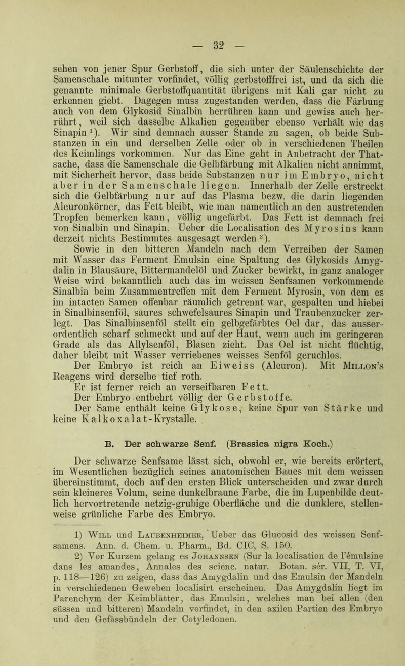 sehen von jener Spur Gerbstoff, die sich unter der Säulenschichte der Samenschale mitunter vorfindet, völlig gerbstofffrei ist, und da sich die genannte minimale Gerbstoffquantität übrigens mit Kali gar nicht zu erkennen giebt. Dagegen muss zugestanden werden, dass die Färbung auch von dem Glykosid Sinalbin herrühren kann und gewiss auch her- rührt, weil sich dasselbe Alkalien gegenüber ebenso verhält wie das Sinapin1). Wir sind demnach ausser Stande zu sagen, ob beide Sub- stanzen in ein und derselben Zelle oder ob in verschiedenen Theilen des Keimlings Vorkommen. Nur das Eine geht in Anbetracht der That- sache, dass die Samenschale die Gelbfärbung mit Alkalien nicht annimmt, mit Sicherheit hervor, dass beide Substanzen nur im Embryo, nicht aber in der Samenschale liegen. Innerhalb der Zelle erstreckt sich die Gelbfärbung nur auf das Plasma bezw. die darin liegenden Aleuronkörner, das Fett bleibt, wie man namentlich an den austretenden Tropfen bemerken kann, völlig ungefärbt. Das Fett ist demnach frei von Sinalbin und Sinapin. Ueber die Localisation des Myrosins kann derzeit nichts Bestimmtes ausgesagt werden 2). Sowie in den bitteren Mandeln nach dem Verreiben der Samen mit Wasser das Ferment Emulsin eine Spaltung des Glykosids Amyg- dalin in Blausäure, Bittermandelöl und Zucker bewirkt, in ganz analoger Weise wird bekanntlich auch das im weissen Senfsamen vorkommende Sinalbin beim Zusammentreffen mit dem Ferment Myrosin, von dem es im intacten Samen offenbar räumlich getrennt war, gespalten und hiebei in Sinalbinsenföl, saures schwefelsaures Sinapin und Traubenzucker zer- legt. Das Sinalbinsenföl stellt ein gelbgefärbtes Oel dar, das ausser- ordentlich scharf schmeckt und auf der Haut, wenn auch im geringeren Grade als das Allylsenföl, Blasen zieht. Das Oel ist nicht flüchtig, daher bleibt mit Wasser verriebenes weisses Senföl geruchlos. Der Embryo ist reich an Eiweiss (Aleui’on). Mit Millon’s Reagens wird derselbe tief roth. Er ist ferner reich an verseifbaren Fett. Der Embryo entbehrt völlig der Gerbstoffe. Der Same enthält keine Glykose, keine Spur von Stärke und keine Ivalkoxalat-Krystalle. B. Der schwarze Senf. (Brassica nigra Koch.) Der schwarze Senfsame lässt sich, obwohl er, wie bereits erörtert, im Wesentlichen bezüglich seines anatomischen Baues mit dem weissen übereinstimmt, doch auf den ersten Blick unterscheiden und zwar durch sein kleineres Volum, seine dunkelbraune Farbe, die im Lupenbilde deut- lich hervortretende netzig-grubige Oberfläche und die dunklere, stellen- weise grünliche Farbe des Embryo. 1) Will und Laubenheimek, Ueber das Glucosid des weissen Senf- samens. Ann. d. Chem. u. Pharm., Bd. CIC, S. 150. 2) Vor Kurzem gelang es Johannsen (Sur la localisation de l’emulsine dans les amandes, Annales des scienc. natur. Botan. ser. VII, T. VI, p. 118—126) zu zeigen, dass das Amygdalin und das Emulsin der Mandeln in verschiedenen Geweben localisirt erscheinen. Das Amygdalin liegt im Parenchym der Keimblätter, das Emulsin, welches man bei allen (den süssen und bitteren) Mandeln vorfindet, in den axilen Partien des Embryo und den Gefässbündeln der Cotyledonen.