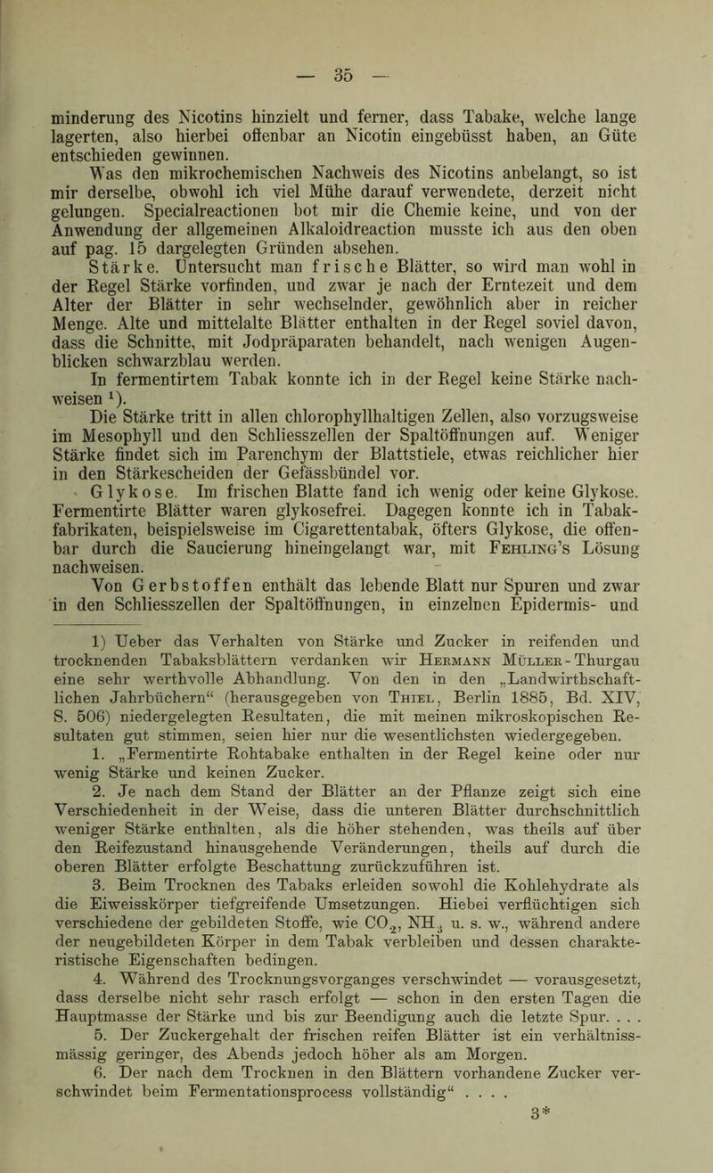 minderung des Nicotins hinzielt und ferner, dass Tabake, welche lange lagerten, also hierbei offenbar an Nicotin eingebüsst haben, an Güte entschieden gewinnen. Was den mikrochemischen Nachweis des Nicotins anbelangt, so ist mir derselbe, obwohl ich viel Mühe darauf verwendete, derzeit nicht gelungen. Specialreactionen bot mir die Chemie keine, und von der Anwendung der allgemeinen Alkaloidreaction musste ich aus den oben auf pag. 15 dargelegten Gründen absehen. Stärke. Untersucht man frische Blätter, so wird man wohl in der Regel Stärke vorfinden, und zwar je nach der Erntezeit und dem Alter der Blätter in sehr wechselnder, gewöhnlich aber in reicher Menge. Alte und mittelalte Blätter enthalten in der Regel soviel davon, dass die Schnitte, mit Jodpräparaten behandelt, nach wenigen Augen- blicken schwarzblau werden. In fermentirtem Tabak konnte ich in der Regel keine Stärke nacli- weisen x). Die Stärke tritt in allen chlorophyllhaltigen Zellen, also vorzugsweise im Mesophyll und den Schliesszellen der Spaltöffnungen auf. Weniger Stärke findet sich im Parenchym der Blattstiele, etwas reichlicher hier in den Stärkescheiden der Gefässbündel vor. Glykose. Im frischen Blatte fand ich wenig oder keine Glykose. Fermentirte Blätter waren glykosefrei. Dagegen konnte ich in Tabak- fabrikaten, beispielsweise im Cigarettentabak, öfters Glykose, die offen- bar durch die Saucierung hineingelangt war, mit Fehling’s Lösung nachweisen. Von Gerbstoffen enthält das lebende Blatt nur Spuren und zwar in den Schliesszellen der Spaltöffnungen, in einzelnen Epidermis- und 1) lieber das Verhalten von Stärke und Zucker in reifenden und trocknenden Tabaksblättern verdanken wir Hermann Müller - Thurgau eine sehr werthvolle Abhandlung. Von den in den „Landwirthschaft- lichen Jahrbüchern“ (herausgegeben von Thiel, Berlin 1885, Bd. XIV, S. 506) niedergelegten Resultaten, die mit meinen mikroskopischen Re- sultaten gut stimmen, seien hier nur die wesentlichsten wiedergegeben. 1. „Fermentirte Rohtabake enthalten in der Regel keine oder nur wenig Stärke und keinen Zucker. 2. Je nach dem Stand der Blätter an der Pflanze zeigt sich eine Verschiedenheit in der Weise, dass die unteren Blätter durchschnittlich weniger Stärke enthalten, als die höher stehenden, was theils auf über den Reifezustand hinausgehende Veränderungen, theils auf durch die oberen Blätter erfolgte Beschattung zurückzuführen ist. 3. Beim Trocknen des Tabaks erleiden sowohl die Kohlehydrate als die Eiweisskörper tiefgreifende Umsetzungen. Hiebei verflüchtigen sich verschiedene der gebildeten Stoffe, wie C0.2, NH3 u. s. w., während andere der neugebildeten Körper in dem Tabak verbleiben und dessen charakte- ristische Eigenschaften bedingen. 4. Während des Trocknungsvorganges verschwindet — vorausgesetzt, dass derselbe nicht sehr rasch erfolgt — schon in den ersten Tagen die Hauptmasse der Stärke und bis zur Beendigung auch die letzte Spur. . . . 5. Der Zuckergehalt der frischen reifen Blätter ist ein verhältniss- mässig geringer, des Abends jedoch höher als am Morgen. 6. Der nach dem Trocknen in den Blättern vorhandene Zucker ver- schwindet beim Fermentationsprocess vollständig“ .... 3*