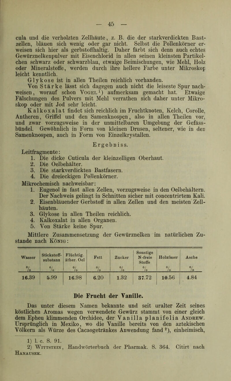 cula und die verholzten Zellhäute, z. B. die der starkverdickten Bast- zellen, bläuen sich wenig oder gar nicht. Selbst die Pollenkörner er- weisen sich hier als gerbstoffhaltig. Daher färbt sich denn auch echtes Gewürznelkenpulver mit Eisenchlorid in allen seinen kleinsten Partikel- chen schwarz oder schwarzblau, etwaige Beimischungen, wie Mehl, Holz oder Mineralstolfe, werden durch ihre hellere Farbe unter Mikroskop leicht kenntlich. Glykose ist in allen Theilen reichlich vorhanden. Von Stärke lässt sich dagegen auch nicht die leiseste Spur nach- weisen, worauf schon Vogel1) aufmerksam gemacht hat. Etwaige Fälschungen des Pulvers mit Mehl verrathen sich daher unter Mikro- skop oder mit Jod sehr leicht. Kalkoxalat findet sich reichlich im Fruchtknoten, Kelch, Corolle, Antheren, Griffel und den Samenknospen, also in allen Theilen vor, und zwar vorzugsweise in der unmittelbaren Umgebung der Gefäss- bündel. Gewöhnlich in Form von kleinen Drusen, seltener, wie in den Samenknospen, auch in Form von Einzelkrystallen. Ergehn iss. Leitfragmente: 1. Die dicke Cuticula der kleinzelligen Oberhaut. 2. Die Oelbehälter. 3. Die starkverdickten Bastfasern. 4. Die dreieckigen Pollenkörner. Mikrochemisch nachweisbar: 1. Eugenol in fast allen Zellen, vorzugsweise in den Oelbehältern. Der Nachweis gelingt in Schnitten sicher mit concentrirtem Kali. 2. Eisenbläuender Gerbstoff in allen Zellen und den meisten Zell- häuten. 3. Glykose in allen Theilen reichlich. 4. Kalkoxalat in allen Organen. 5. Von Stärke keine Spur. Mittlere Zusammensetzung der Gewürznelken im natürlichen Zu- stande nach König: Wasser Stickstoff- substanz Flüchtig, äther. Oel Fett Zucker Sonstige N-freie Stoffe Holzfaser Asche % 0/ / 0 °/ 10 °l / 0 °/ / 0 °/ Jo °/ Io °/ Jo 16.39 5.99 16.98 6.20 1.32 37.72 10.56 4.84 Die Frucht der Vanille. Das unter diesem Namen bekannte und seit uralter Zeit seines köstlichen Aromas wegen verwendete Gewürz stammt von einer gleich dem Epheu klimmenden Orchidee, der Vanilla planifolia Andrew. Ursprünglich in Mexiko, wo die Vanille bereits von den aztekischen Völkern als Würze des Cacaogetränkes Anwendung fand 2), einheimisch, 1) 1. c. S. 91. 2) Wittstein, Handwörterbuch der Pharmak. S. 364. Citirt nach Hanausek.