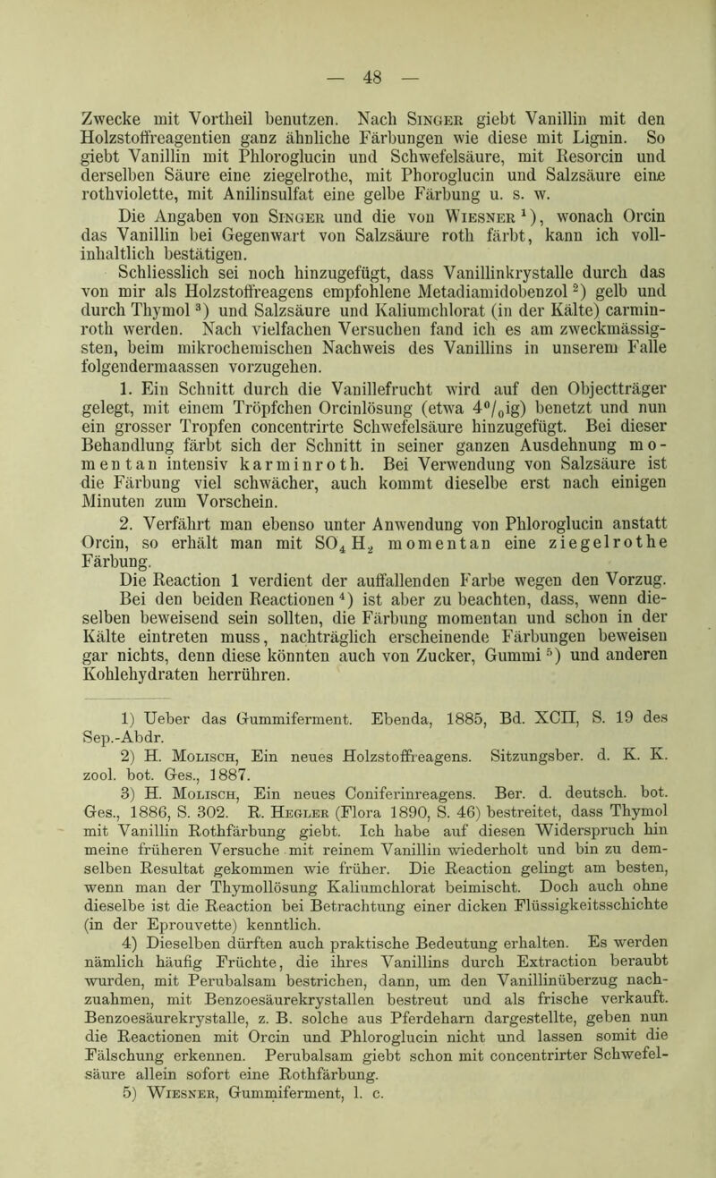 Zwecke mit Vortkeil benutzen. Nach Singer giebt Vanillin mit den Holzstoffreagentien ganz äbnlicbe Färbungen wie diese mit Lignin. So giebt Vanillin mit Pbloroglucin und Schwefelsäure, mit Resorcin und derselben Säure eine ziegelrotbe, mit Phoroglucin und Salzsäure eine rotbviolette, mit Anilinsulfat eine gelbe Färbung u. s. w. Die Angaben von Singer und die von Wiesner1), wonach Orcin das Vanillin bei Gegenwart von Salzsäure rotb färbt, kann ich voll- inhaltlich bestätigen. Schliesslich sei noch binzugefügt, dass Vanillinkrystalle durch das von mir als Holzstoffreagens empfohlene Metadiamidobenzol2) gelb und durch Thymol3) und Salzsäure und Kaliumchlorat (in der Kälte) carmin- roth werden. Nach vielfachen Versuchen fand ich es am zweckmässig- steil, beim mikrochemischen Nachweis des Vanillins in unserem Falle folgendermaassen vorzugehen. 1. Ein Schnitt durch die Vanillefrucht wird auf den Objectträger gelegt, mit einem Tröpfchen Orcinlösung (etwa 4°/0ig) benetzt und nun ein grosser Tropfen concentrirte Schwefelsäure hinzugefügt. Bei dieser Behandlung färbt sich der Schnitt in seiner ganzen Ausdehnung mo- mentan intensiv karminroth. Bei Verwendung von Salzsäure ist die Färbung viel schwächer, auch kommt dieselbe erst nach einigen Minuten zum Vorschein. 2. Verfährt man ebenso unter Anwendung von Pbloroglucin anstatt Orcin, so erhält man mit S04 H2 momentan eine ziegelrothe Färbung. Die Reaction 1 verdient der auffallenden Farbe wegen den Vorzug. Bei den beiden Reactionen 4) ist aber zu beachten, dass, wenn die- selben beweisend sein sollten, die Färbung momentan und schon in der Kälte eintreten muss, nachträglich erscheinende Färbungen beweisen gar nichts, denn diese könnten auch von Zucker, Gummi5) und anderen Kohlehydraten herrühren. 1) Ueber das Gummiferment. Ebenda, 1885, Bd. XCII, S. 19 des Sep.-Abdr. 2) H. Molisch, Ein neues Holzstoffreagens. Sitzungsber. d. K. K. zool. bot. Ges., 1887. 3) H. Molisch, Ein neues Coniferinreagens. Ber. d. deutsch, bot. Ges., 1886, S. 302. R. Hegler (Flora 1890, S. 46) bestreitet, dass Thymol mit Vanillin Rotbfärbung giebt. Ich habe auf diesen Widerspruch hin meine früheren Versuche mit reinem Vanillin wiederholt und bin zu dem- selben Resultat gekommen wie früher. Die Reaction gelingt am besten, wenn man der Thymollösung Kaliumchlorat beimischt. Doch auch ohne dieselbe ist die Reaction bei Betrachtung einer dicken Flüssigkeitsschichte (in der Eprouvette) kenntlich. 4) Dieselben dürften auch praktische Bedeutung erhalten. Es werden nämlich häufig Früchte, die ihres Vanillins durch Extraction beraubt ■wurden, mit Perubalsam bestrichen, dann, um den Vanillinüberzug nach- zuahmen, mit Benzoesäurekrystallen bestreut und als frische verkauft. Benzoesäurekrystalle, z. B. solche aus Pferdeharn dargestellte, geben nun die Reactionen mit Orcin und Phloroglucin nicht und lassen somit die Fälschung erkennen. Perubalsam giebt schon mit concentrirter Schwefel- säure allein sofort eine Rothfärbung. 5) Wiesner, Gummiferment, 1. c.