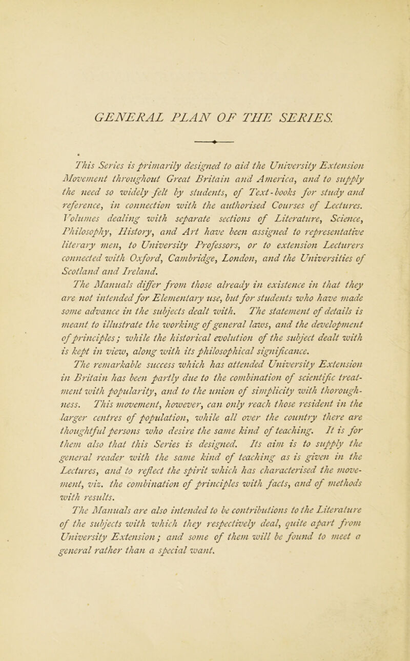 GENERAL PLAN OF THE SERIES. ♦— ■ This Series is primarily designed to aid the University Extension Movement throughout Great Britain and America, and to supply the need so widely felt by students, of Text - books for study and reference, in connection with the authorised Courses of Lectures. Volumes dealing with separate sections of Literature, Science, Philosophy, History, and Art have been assigned to representative literary men, to University Professors, or to extension Lecturers connected with Oxford, Cambridge, London, and the Universities of Scotland and Ireland. The Manuals differ from those already in existence in that they are not intended for Elementary use, but for students who have made some advance in the subjects dealt with. The statemeiit of details is meant to illustrate the working of general laws, and the development of principles; while the historical evolution of the subject dealt with is kept in view, along with its philosophical significance. The remarkable sicccess which has attended University Extension in Britain has been partly due to the combination of scientific treat- ment ivith popularity, and to the union of simplicity with thorough- ness. This movement, however, can only reach those resident in the larger centres of population, while all over the country there are thoughtful persons who desire the same kind of teaching. It is for them also that this Series is designed. Its aim is to supply the general reader with the same kind of teaching as is given in the Lectures, and to reflect the spirit which has characterised the move- ment, viz. the combination of principles with fads, and of methods with results. The Manuals are also intended to be contributions to the Literature of the subjects with which they respectively deal, quite apart from University Extension; and some of them will be found to meet a general rather than a special want.