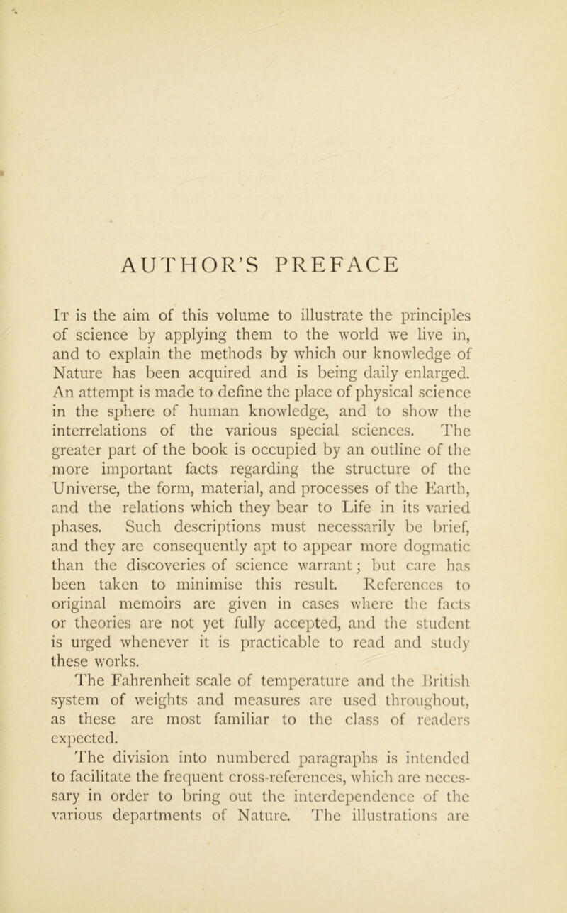 AUTHOR’S PREFACE It is the aim of this volume to illustrate the principles of science by applying them to the world we live in, and to explain the methods by which our knowledge of Nature has been acquired and is being daily enlarged. An attempt is made to define the place of physical science in the sphere of human knowledge, and to show the interrelations of the various special sciences. The greater part of the book is occupied by an outline of the more important facts regarding the structure of the Universe, the form, material, and processes of the Earth, and the relations which they bear to Life in its varied phases. Such descriptions must necessarily be brief, and they are consequently apt to appear more dogmatic than the discoveries of science warrant; but care has been taken to minimise this result. References to original memoirs are given in cases where the facts or theories are not yet fully accepted, and the student is urged whenever it is practicable to read and study these works. The Fahrenheit scale of temperature and the British system of weights and measures are used throughout, as these are most familiar to the class of readers expected. The division into numbered paragraphs is intended to facilitate the frequent cross-references, which are neces- sary in order to bring out the interdependence of the various departments of Nature. The illustrations are