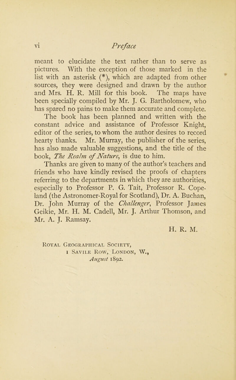 meant to elucidate the text rather than to serve as pictures. With the exception of those marked in the list with an asterisk (*), which are adapted from other sources, they were designed and drawn by the author and Mrs. H. R. Mill for this book. The maps have been specially compiled by Mr. J. G. Bartholomew, who has spared no pains to make them accurate and complete. The book has been planned and written with the constant advice and assistance of Professor Knight, editor of the series, to whom the author desires to record hearty thanks. Mr. Murray, the publisher of the series, has also made valuable suggestions, and the title of the book, The Realm of Nature, is due to him. Thanks are given to many of the author’s teachers and friends who have kindly revised the proofs of chapters referring to the departments in which they are authorities, especially to Professor P. G. Tait, Professor R. Cope- land (the Astronomer-Royal for Scotland), Dr. A. Buchan, Dr. John Murray of the Challenger, Professor James Geikie, Mr. H. M. Cadell, Mr. J. Arthur Thomson, and Mr. A. J. Ramsay. H. R. M. Royal Geographical Society, i Savile Row, London, W., August 1892.