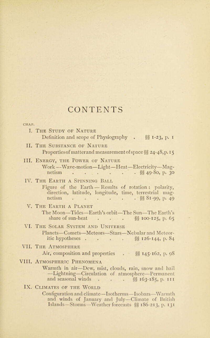 CONTENTS CHAP. I. The Study of Nature Definition and scope of Physiography . §§ 1-23, p. 1 II. The Substance of Nature Properties of matter and measurement of space §§ 24-48^. 15 III. Energy, the Power of Nature Work —Wave-motion—Light—I Ieat—Electricity—Mag- netism . . . . . . §§ 49-80, p. 30 IV. The Earth a Spinning Ball Figure of the Earth-—Results of rotation: polarity, direction, latitude, longitude, time, terrestrial mag- netism . . . . . . §§ 81-99, p. 49 V. The Earth a Planet The Moon—Tides—Earth’s orbit—The Sun—The Earth’s share of sun-heat . . . §§ 100-125, p. 65 VI. The Solar System and Universe Tlanets—Comets—Meteors—Stars—Nebular and Meteor- itic hypotheses ....§§ 126-144, p. 84 VII. The Atmosphere Air, composition and properties . §§ 145-162, p. 98 VIII. Atmospheric Phenomena Warmth in air—Dew, mist, clouds, rain, snow and hail —Lightning—Circulation of atmosphere—Permanent and seasonal winds . . . §§ 163-185, p. in IX. Climates of the World Configuration and climate—Isotherms—Isobars—Warmth and winds of January and July—Climate of British Islands—Storms—Weather forecasts §§186-213, p. 131