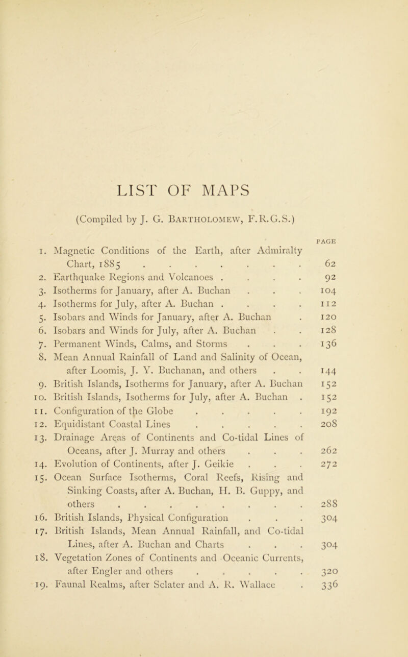 LIST OF MAPS (Compiled by J. G. Bartholomew, F.R.G.S.) TAGE 1. Magnetic Conditions of the Earth, after Admiralty Chart, 1885 ....... 62 2. Earthquake Regions and Volcanoes . . . . 92 3. Isotherms for January, after A. Buchan . . .104 4. Isotherms for July, after A. Buchan . . . . 112 5. Isobars and Winds for January, after A. Buchan . 120 6. Isobars and Winds for July, after A. Buchan . . 128 7. Permanent Winds, Calms, and Storms . . .136 8. Mean Annual Rainfall of Land and Salinity of Ocean, after Loomis, J. Y. Buchanan, and others . . 144 9. British Islands, Isotherms for January, after A. Buchan 152 10. British Islands, Isotherms for July, after A. Buchan . 152 11. Configuration of the Globe . . . . .192 12. Equidistant Coastal Lines ..... 20S 13. Drainage Areas of Continents and Co-tidal Lines of Oceans, after J. Murray and others . . . 262 14. Evolution of Continents, after J. Geikie . . . 272 15. Ocean Surface Isotherms, Coral Reefs, Rising and Sinking Coasts, after A. Buchan, II. B. Guppy, and others ........ 288 16. British Islands, Physical Configuration . . . 304 17. British Islands, Mean Annual Rainfall, and Co-tidal Lines, after A. Buchan and Charts . . . 304 18. Vegetation Zones of Continents and Oceanic Currents, after Engler and others ..... 320 19. Faunal Realms, after Sclater and A. R. Wallace . 336