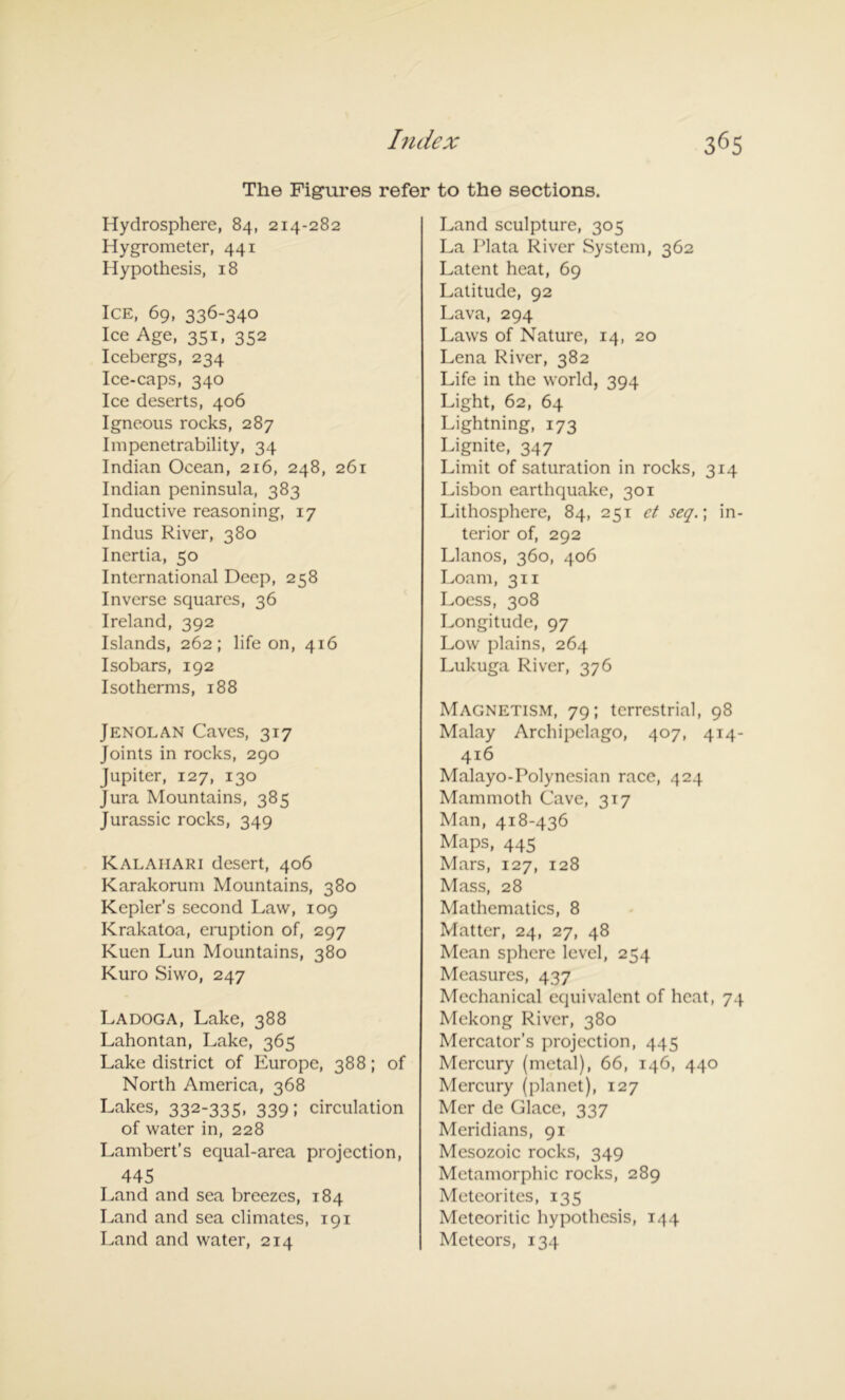 The Figures refer to the sections. Hydrosphere, 84, 214-282 Hygrometer, 441 Hypothesis, 18 Ice, 69, 336-340 Ice Age, 351, 352 Icebergs, 234 Ice-caps, 340 Ice deserts, 406 Igneous rocks, 287 Impenetrability, 34 Indian Ocean, 216, 248, 261 Indian peninsula, 383 Inductive reasoning, 17 Indus River, 380 Inertia, 50 International Deep, 258 Inverse squares, 36 Ireland, 392 Islands, 262; life on, 416 Isobars, 192 Isotherms, 188 Jenolan Caves, 317 Joints in rocks, 290 Jupiter, 127, 130 Jura Mountains, 385 Jurassic rocks, 349 Kalahari desert, 406 Karakorum Mountains, 380 Kepler’s second Law, 109 Krakatoa, eruption of, 297 Kuen Lun Mountains, 380 Kuro Siwo, 247 Ladoga, Lake, 388 Lahontan, Lake, 365 Lake district of Europe, 388; of North America, 368 Lakes, 332-335, 339; circulation of water in, 228 Lambert’s equal-area projection, 445 Land and sea breezes, 184 Land and sea climates, 191 Land and water, 214 Land sculpture, 305 La Plata River System, 362 Latent heat, 69 Latitude, 92 Lava, 294 Laws of Nature, 14, 20 Lena River, 382 Life in the world, 394 Light, 62, 64 Lightning, 173 Lignite, 347 Limit of saturation in rocks, 314 Lisbon earthquake, 301 Lithosphere, 84, 251 et seq.\ in- terior of, 292 Llanos, 360, 406 Loam, 311 Loess, 308 Longitude, 97 Low plains, 264 Lukuga River, 376 Magnetism, 79; terrestrial, 98 Malay Archipelago, 407, 4T4- 416 Malayo-Polyncsian race, 424 Mammoth Cave, 317 Man, 418-436 Maps, 445 Mars, 127, 128 Mass, 28 Mathematics, 8 Matter, 24, 27, 48 Mean sphere level, 254 Measures, 437 Mechanical equivalent of heat, 74 Mekong River, 380 Mercator’s projection, 445 Mercury (metal), 66, 146, 440 Mercury (planet), 127 Mer de Glace, 337 Meridians, 91 Mesozoic rocks, 349 Metamorphic rocks, 289 Meteorites, 135 Meteoritic hypothesis, 144 Meteors, 134