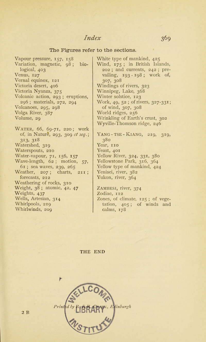 The Figures refer to the sections. Vapour pressure, 157, 158 Variation, magnetic, 98 ; bio- logical, 403 Venus, 127 Vernal equinox, 121 Victoria desert, 406 Victoria Nyanza, 375 Volcanic action, 293 ; eruptions, 296 ; materials, 272, 294 Volcanoes, 295, 298 Volga River, 387 Volume, 29 Water, 66, 69-71, 220; work of, in Natur£, 293, 309 ct seq.\ 3i3. 318 Watershed, 319 Waterspouts, 210 Water-vapour, 71, 156, 157 Wave-length, 62 ; motion, 57, 61 ; sea waves, 239, 265 Weather, 207 ; charts, 211 ; forecasts, 212 Weathering of rocks, 310 Weight, 38 ; atomic, 42, 47 Weights, 437 Wells, Artesian, 314 Whirlpools, 219 Whirlwinds, 209 White type of mankind, 425 Wind, 175 ; in British Islands, 202 ; and currents, 242 ; pre- vailing, 193 - 198 ; work of, 307. 3°8 Windings of rivers, 323 Winnipeg, Lake, 368 Winter solstice, 123 Work, 49, 52 ; of rivers, 327-331; of wind, 307, 308 World ridges, 256 Wrinkling of Earth’s crust, 302 Wyville-Thomson ridge, 246 Yang-tse- Kiang, 219, 319, 380 Year, no Yeast, 401 Yellow River, 324, 331, 380 Yellowstone Park, 316, 364 Yellow type of mankind, 424 Yenisei, river, 382 Yukon, river, 364 Zambesi, river, 374 Zodiac, 112 Zones, of climate, 125 ; of vege- tation, 405 ; of winds and calms, 178 r THE END