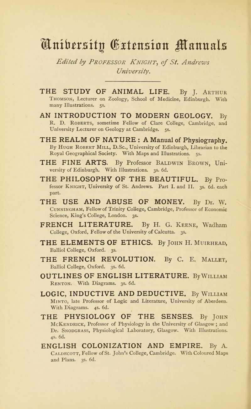 EnibmitiJ (faiUmisn Jltamtals Edited by Professor Knight, of St. Andrews University. THE STUDY OF ANIMAL LIFE. By J. Arthur Thomson, Lecturer on Zoology, School of Medicine, Edinburgh. With many Illustrations. 5s. AN INTRODUCTION TO MODERN GEOLOGY. By R. D. Roberts, sometime Fellow of Clare College, Cambridge, and University Lecturer on Geology at Cambridge. 5s. THE REALM OF NATURE : A Manual of Physiography. By Hugh Robert Mill, D.Sc., University of Edinburgh, Librarian to the Royal Geographical Society. With Maps and Illustrations. 5s. THE FINE ARTS. By Professor Baldwin Brown, Uni- versity of Edinburgh. With Illustrations. 3s. 6d. THE PHILOSOPHY OF THE BEAUTIFUL. By Pro- fessor Knight, University of St. Andrews. Part I. and II. 3s. 6d. each part. THE USE AND ABUSE OF MONEY. By Dr. W. Cunningham, Fellow of Trinity College, Cambridge, Professor of Economic Science, King’s College, London. 3s. FRENCH LITERATURE. By H. G. Keene, Wadham College, Oxford, Fellow of the University of Calcutta. 3s. THE ELEMENTS OF ETHICS. By John H. Muirhead, Balliol College, Oxford. 3s. THE FRENCH REVOLUTION. By C. E. Mallet, Balliol College, Oxford. 3s. 6d. OUTLINES OF ENGLISH LITERATURE. By William Renton. With Diagrams. 3s. 6d. LOGIC, INDUCTIVE AND DEDUCTIVE. By William Minto, late Professor of Logic and Literature, University of Aberdeen. With Diagrams. 4s. 6d. THE PHYSIOLOGY OF THE SENSES. By John McKendrick, Professor of Physiology in the University of Glasgow ; and Dr. Snodgrass, Physiological Laboratory, Glasgow. With Illustrations. 4s. 6d. ENGLISH COLONIZATION AND EMPIRE. By A. Caldecott, Fellow of St. John’s College, Cambridge. With Coloured Maps and Plans. 3s. 6d.