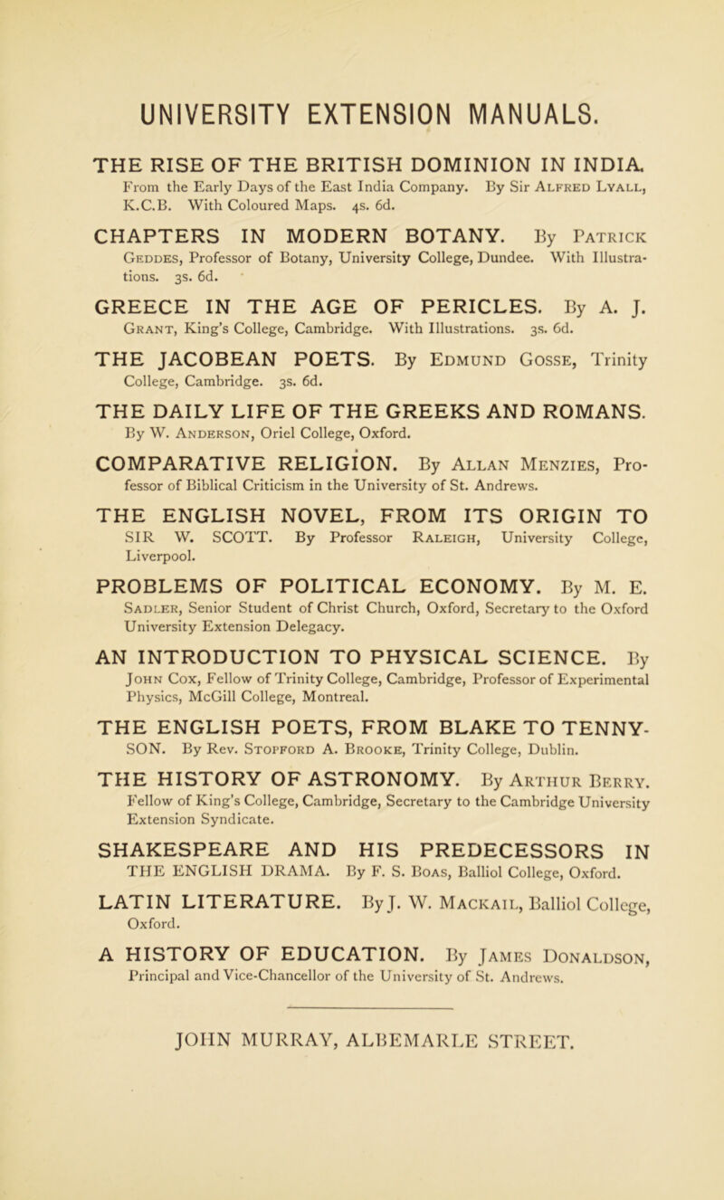 UNIVERSITY EXTENSION MANUALS. THE RISE OF THE BRITISH DOMINION IN INDIA. From the Early Days of the East India Company. By Sir Alfred Lyall, K.C.B. With Coloured Maps. 4s. 6d. CHAPTERS IN MODERN BOTANY. By Patrick Geddes, Professor of Botany, University College, Dundee. With Illustra- tions. 3s. 6d. GREECE IN THE AGE OF PERICLES. By A. J. Grant, King’s College, Cambridge. With Illustrations. 3s. 6d. THE JACOBEAN POETS. By Edmund Gosse, Trinity College, Cambridge. 3s. 6d. THE DAILY LIFE OF THE GREEKS AND ROMANS. By W. Anderson, Oriel College, Oxford. COMPARATIVE RELIGION. By Allan Menzies, Pro- fessor of Biblical Criticism in the University of St. Andrews. THE ENGLISH NOVEL, FROM ITS ORIGIN TO SIR W. SCOTT. By Professor Raleigh, University College, Liverpool. PROBLEMS OF POLITICAL ECONOMY. By M. E. Sadler, Senior Student of Christ Church, Oxford, Secretary to the Oxford University Extension Delegacy. AN INTRODUCTION TO PHYSICAL SCIENCE. By John Cox, Fellow of Trinity College, Cambridge, Professor of Experimental Physics, McGill College, Montreal. THE ENGLISH POETS, FROM BLAKE TO TENNY- SON. By Rev. Stopford A. Brooke, Trinity College, Dublin. THE HISTORY OF ASTRONOMY. By Arthur Berry. Fellow of King’s College, Cambridge, Secretary to the Cambridge University Extension Syndicate. SHAKESPEARE AND HIS PREDECESSORS IN THE ENGLISH DRAMA. By F. S. Boas, Balliol College, Oxford. LATIN LITERATURE. By J. W. Mackail, Balliol College, Oxford. A HISTORY OF EDUCATION. By James Donaldson, Principal and Vice-Chancellor of the University of St. Andrews. JOHN MURRAY, ALBEMARLE STREET.
